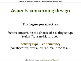 Master on Software Engineering :: Human-Computer Interaction
Dr. Sabin-Corneliu Buraga – profs.info.uaic.ro/~busaco/
Aspects concerning design
Dialogue perspective
factors concerning the choose of a dialogue type
(Stefan Trausan-Matu, 2000):
activity type + concurrency
(collaborative) work, leisure, real-time task,…
 
