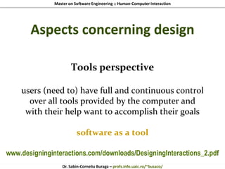 Master on Software Engineering :: Human-Computer Interaction
Dr. Sabin-Corneliu Buraga – profs.info.uaic.ro/~busaco/
Aspects concerning design
Tools perspective
users (need to) have full and continuous control
over all tools provided by the computer and
with their help want to accomplish their goals
software as a tool
www.designinginteractions.com/downloads/DesigningInteractions_2.pdf
 