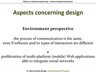 Master on Software Engineering :: Human-Computer Interaction
Dr. Sabin-Corneliu Buraga – profs.info.uaic.ro/~busaco/
Aspects concerning design
Environment perspective
the process of communication is the same,
even if software and/or types of interaction are different

proliferation of multi-platform (mobile) Web applications
able to integrate social networks
 