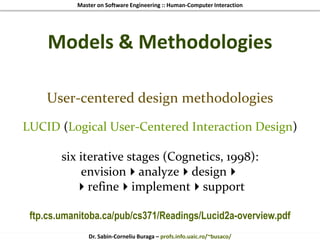 Master on Software Engineering :: Human-Computer Interaction
Dr. Sabin-Corneliu Buraga – profs.info.uaic.ro/~busaco/
Models & Methodologies
User-centered design methodologies
LUCID (Logical User-Centered Interaction Design)
six iterative stages (Cognetics, 1998):
envisionanalyzedesign
refineimplementsupport
ftp.cs.umanitoba.ca/pub/cs371/Readings/Lucid2a-overview.pdf
 