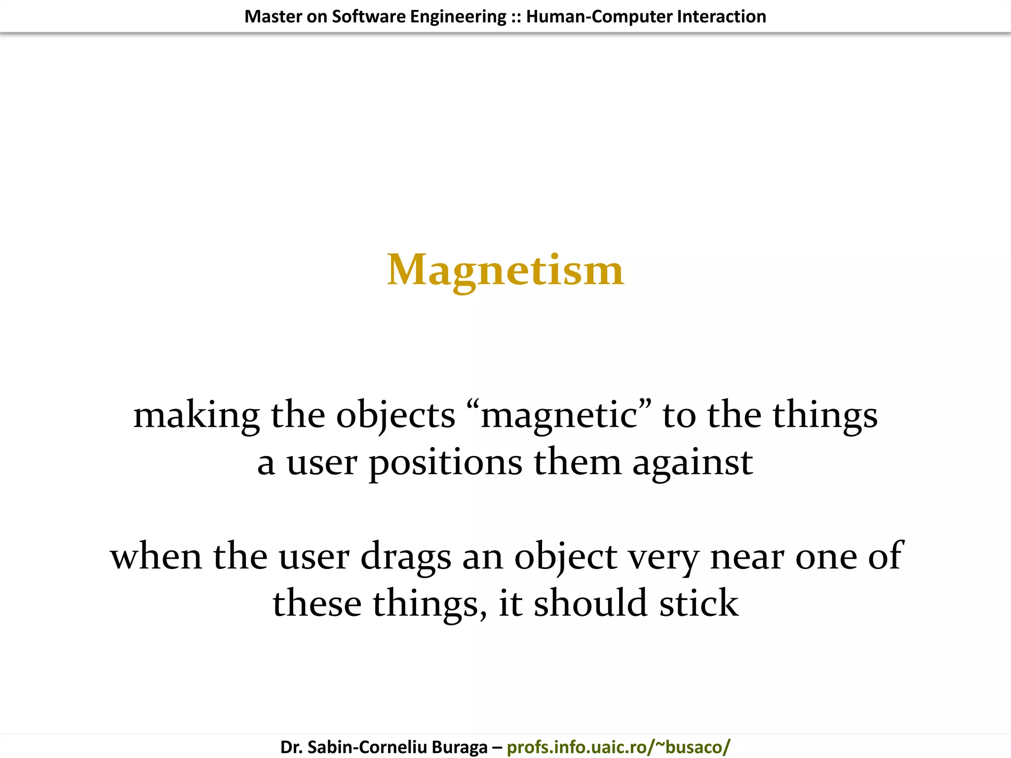 Master on Software Engineering :: Human-Computer Interaction
Dr. Sabin-Corneliu Buraga – profs.info.uaic.ro/~busaco/
Magnetism
making the objects “magnetic” to the things
a user positions them against
when the user drags an object very near one of
these things, it should stick
 