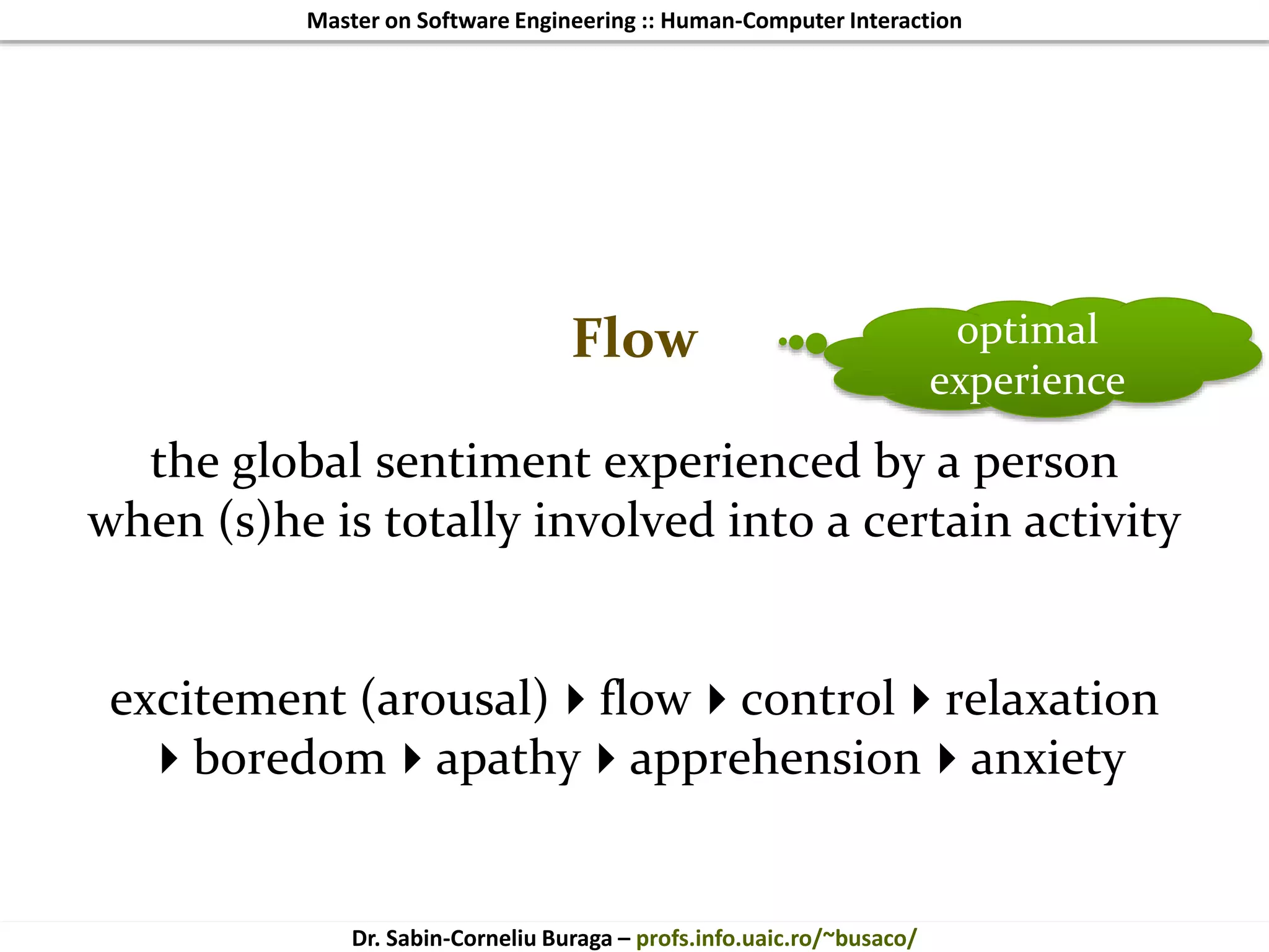 Master on Software Engineering :: Human-Computer Interaction
Dr. Sabin-Corneliu Buraga – profs.info.uaic.ro/~busaco/
Flow
the global sentiment experienced by a person
when (s)he is totally involved into a certain activity
excitement (arousal)flowcontrolrelaxation
boredomapathyapprehensionanxiety
optimal
experience
 
