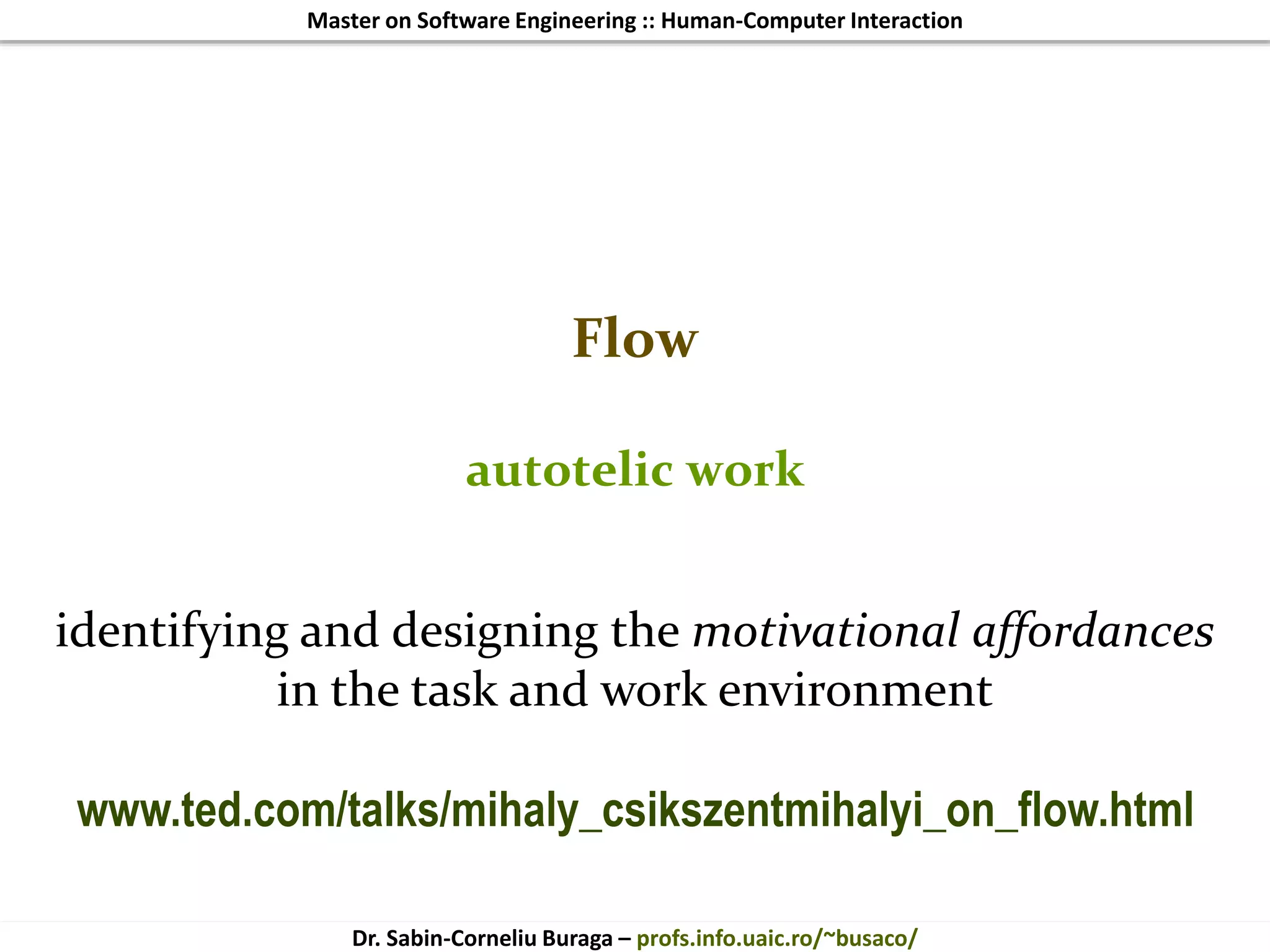 Master on Software Engineering :: Human-Computer Interaction
Dr. Sabin-Corneliu Buraga – profs.info.uaic.ro/~busaco/
Flow
autotelic work
identifying and designing the motivational affordances
in the task and work environment
www.ted.com/talks/mihaly_csikszentmihalyi_on_flow.html
 