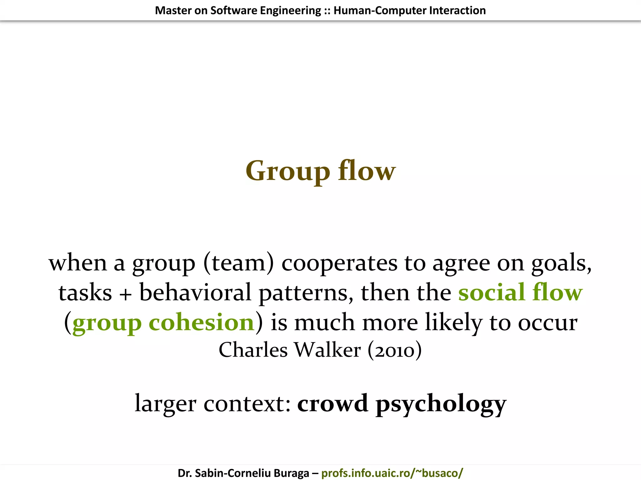 Master on Software Engineering :: Human-Computer Interaction
Dr. Sabin-Corneliu Buraga – profs.info.uaic.ro/~busaco/
Group flow
when a group (team) cooperates to agree on goals,
tasks + behavioral patterns, then the social flow
(group cohesion) is much more likely to occur
Charles Walker (2010)
larger context: crowd psychology
 