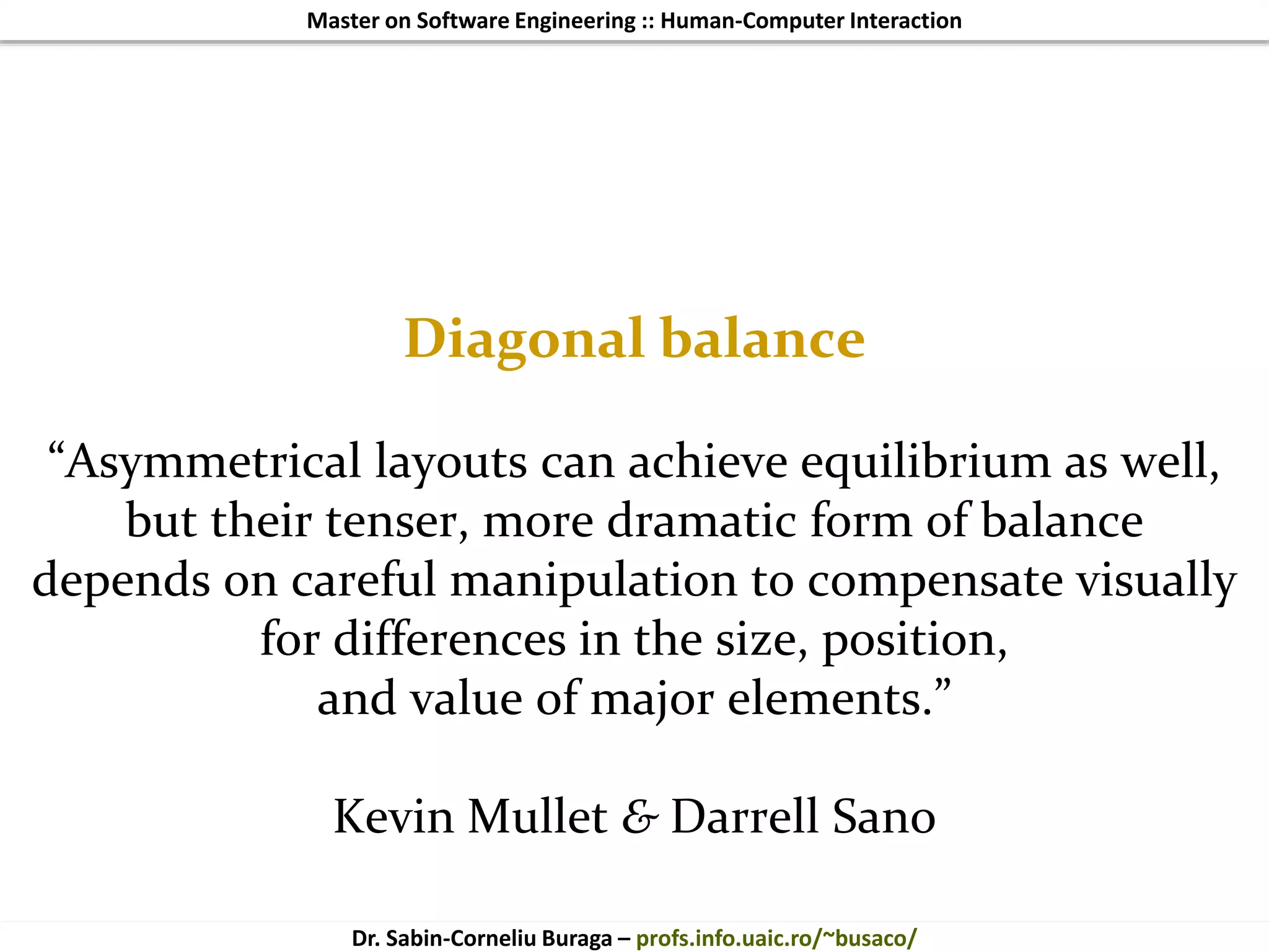 Master on Software Engineering :: Human-Computer Interaction
Dr. Sabin-Corneliu Buraga – profs.info.uaic.ro/~busaco/
Diagonal balance
“Asymmetrical layouts can achieve equilibrium as well,
but their tenser, more dramatic form of balance
depends on careful manipulation to compensate visually
for differences in the size, position,
and value of major elements.”
Kevin Mullet & Darrell Sano
 