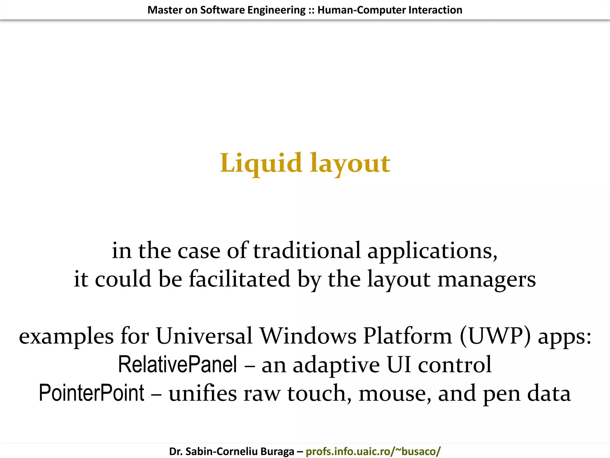 Master on Software Engineering :: Human-Computer Interaction
Dr. Sabin-Corneliu Buraga – profs.info.uaic.ro/~busaco/
Liquid layout
in the case of traditional applications,
it could be facilitated by the layout managers
examples for Universal Windows Platform (UWP) apps:
RelativePanel – an adaptive UI control
PointerPoint – unifies raw touch, mouse, and pen data
 