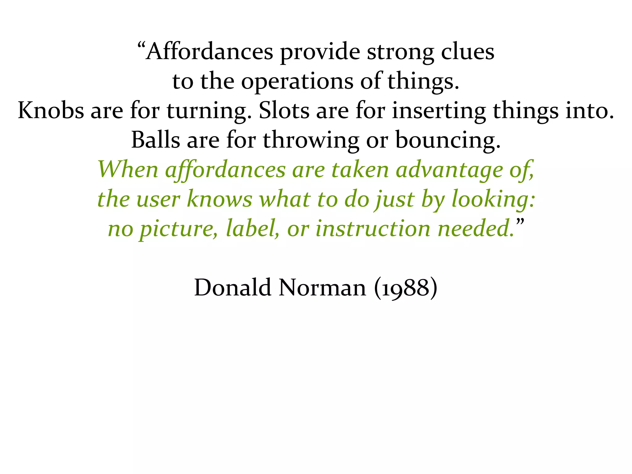 Master on Software Engineering :: Human-Computer Interaction
Dr. Sabin-Corneliu Buraga – profs.info.uaic.ro/~busaco/
“Affordances provide strong clues
to the operations of things.
Knobs are for turning. Slots are for inserting things into.
Balls are for throwing or bouncing.
When affordances are taken advantage of,
the user knows what to do just by looking:
no picture, label, or instruction needed.”
Donald Norman (1988)
 