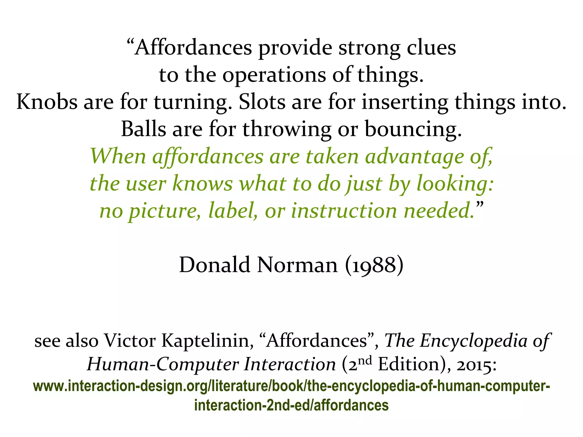Master on Software Engineering :: Human-Computer Interaction
Dr. Sabin-Corneliu Buraga – profs.info.uaic.ro/~busaco/
“Affordances provide strong clues
to the operations of things.
Knobs are for turning. Slots are for inserting things into.
Balls are for throwing or bouncing.
When affordances are taken advantage of,
the user knows what to do just by looking:
no picture, label, or instruction needed.”
Donald Norman (1988)
see also Victor Kaptelinin, “Affordances”, The Encyclopedia of
Human-Computer Interaction (2nd Edition), 2015:
www.interaction-design.org/literature/book/the-encyclopedia-of-human-computer-
interaction-2nd-ed/affordances
 