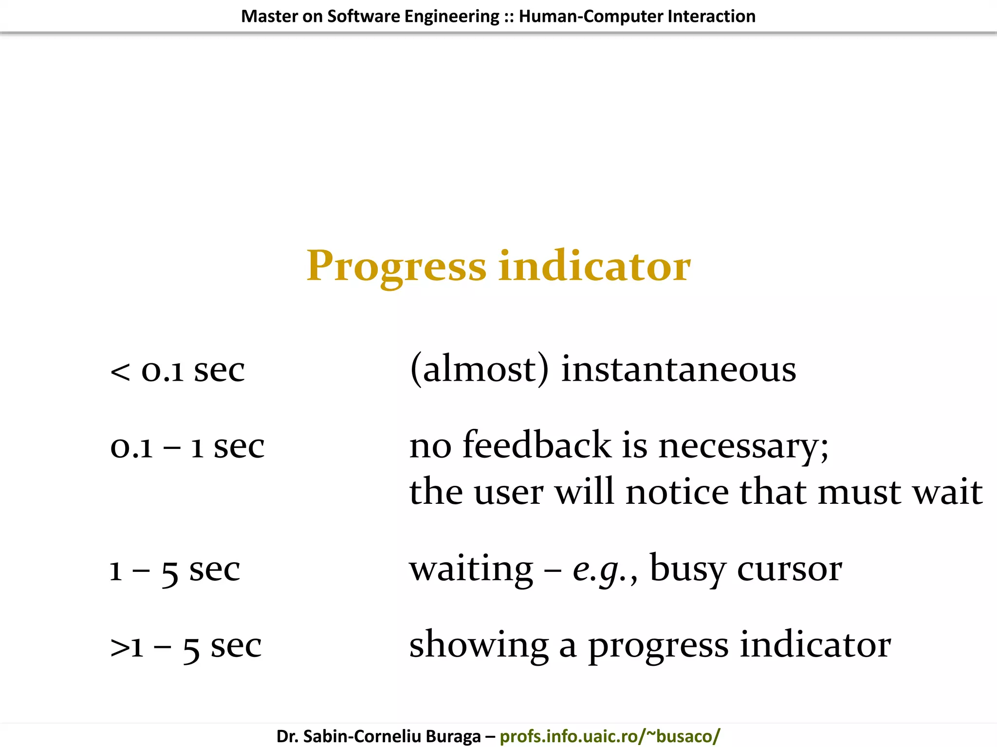 Master on Software Engineering :: Human-Computer Interaction
Dr. Sabin-Corneliu Buraga – profs.info.uaic.ro/~busaco/
Progress indicator
< 0.1 sec (almost) instantaneous
0.1 – 1 sec no feedback is necessary;
the user will notice that must wait
1 – 5 sec waiting – e.g., busy cursor
>1 – 5 sec showing a progress indicator
 