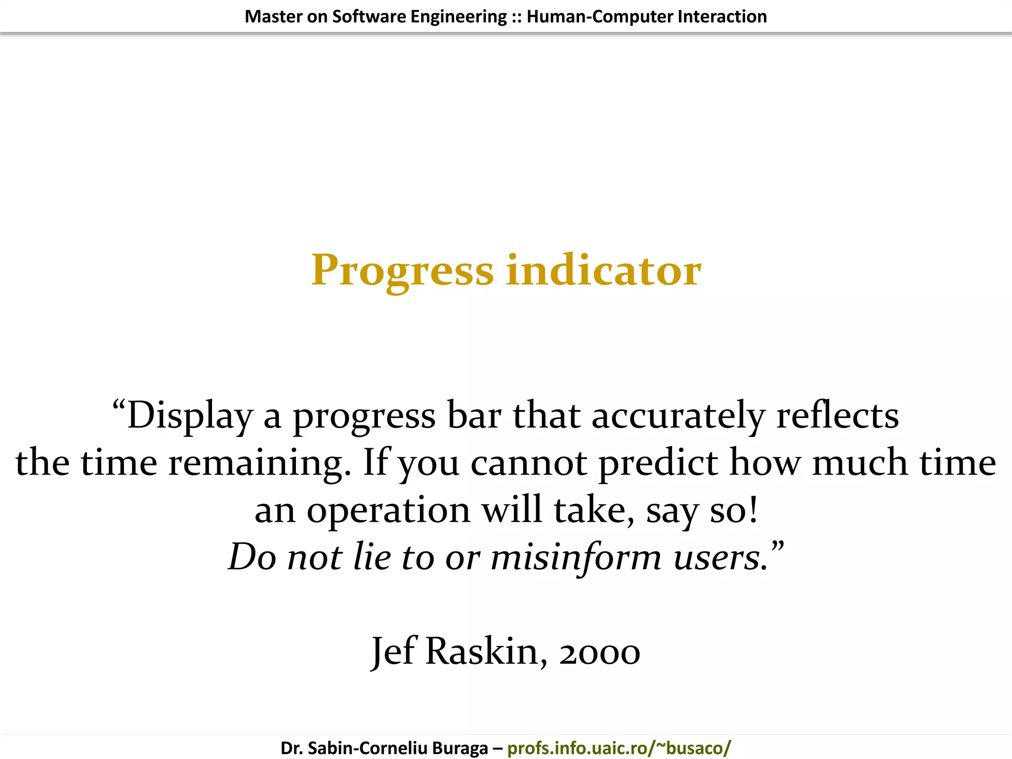 Master on Software Engineering :: Human-Computer Interaction
Dr. Sabin-Corneliu Buraga – profs.info.uaic.ro/~busaco/
Progress indicator
“Display a progress bar that accurately reflects
the time remaining. If you cannot predict how much time
an operation will take, say so!
Do not lie to or misinform users.”
Jef Raskin, 2000
 