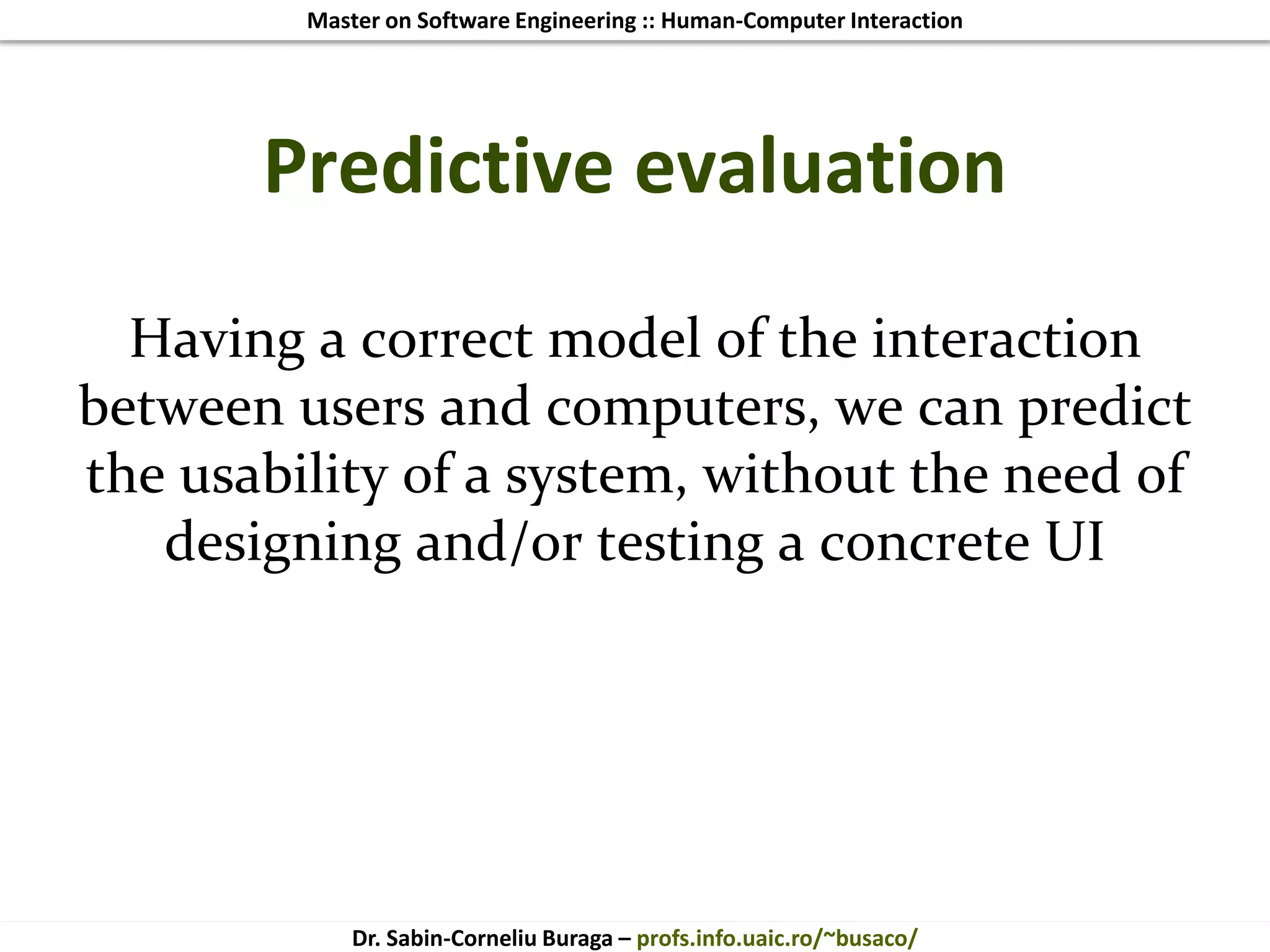 Master on Software Engineering :: Human-Computer Interaction
Dr. Sabin-Corneliu Buraga – profs.info.uaic.ro/~busaco/
Predictive evaluation
Having a correct model of the interaction
between users and computers, we can predict
the usability of a system, without the need of
designing and/or testing a concrete UI
 