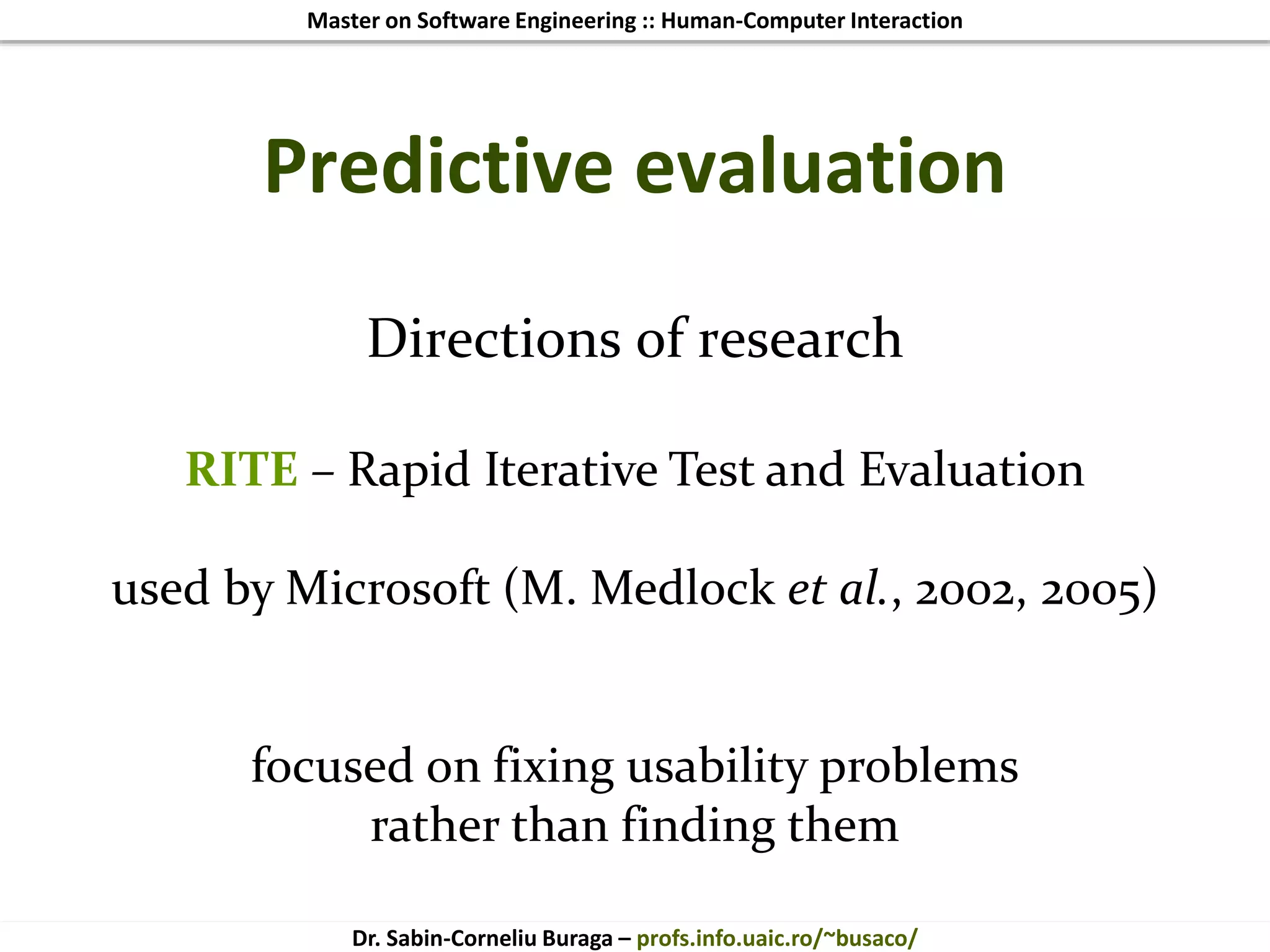 Master on Software Engineering :: Human-Computer Interaction
Dr. Sabin-Corneliu Buraga – profs.info.uaic.ro/~busaco/
Predictive evaluation
Directions of research
RITE – Rapid Iterative Test and Evaluation
used by Microsoft (M. Medlock et al., 2002, 2005)
focused on fixing usability problems
rather than finding them
 
