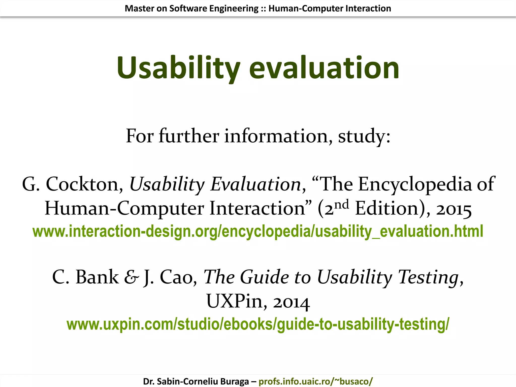Master on Software Engineering :: Human-Computer Interaction
Dr. Sabin-Corneliu Buraga – profs.info.uaic.ro/~busaco/
For further information, study:
G. Cockton, Usability Evaluation, “The Encyclopedia of
Human-Computer Interaction” (2nd Edition), 2015
www.interaction-design.org/encyclopedia/usability_evaluation.html
C. Bank & J. Cao, The Guide to Usability Testing,
UXPin, 2014
www.uxpin.com/studio/ebooks/guide-to-usability-testing/
Usability evaluation
 