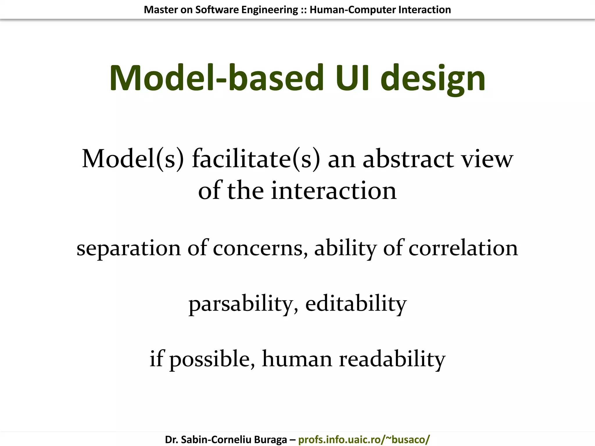 Master on Software Engineering :: Human-Computer Interaction
Dr. Sabin-Corneliu Buraga – profs.info.uaic.ro/~busaco/
Model-based UI design
Model(s) facilitate(s) an abstract view
of the interaction
separation of concerns, ability of correlation
parsability, editability
if possible, human readability
 