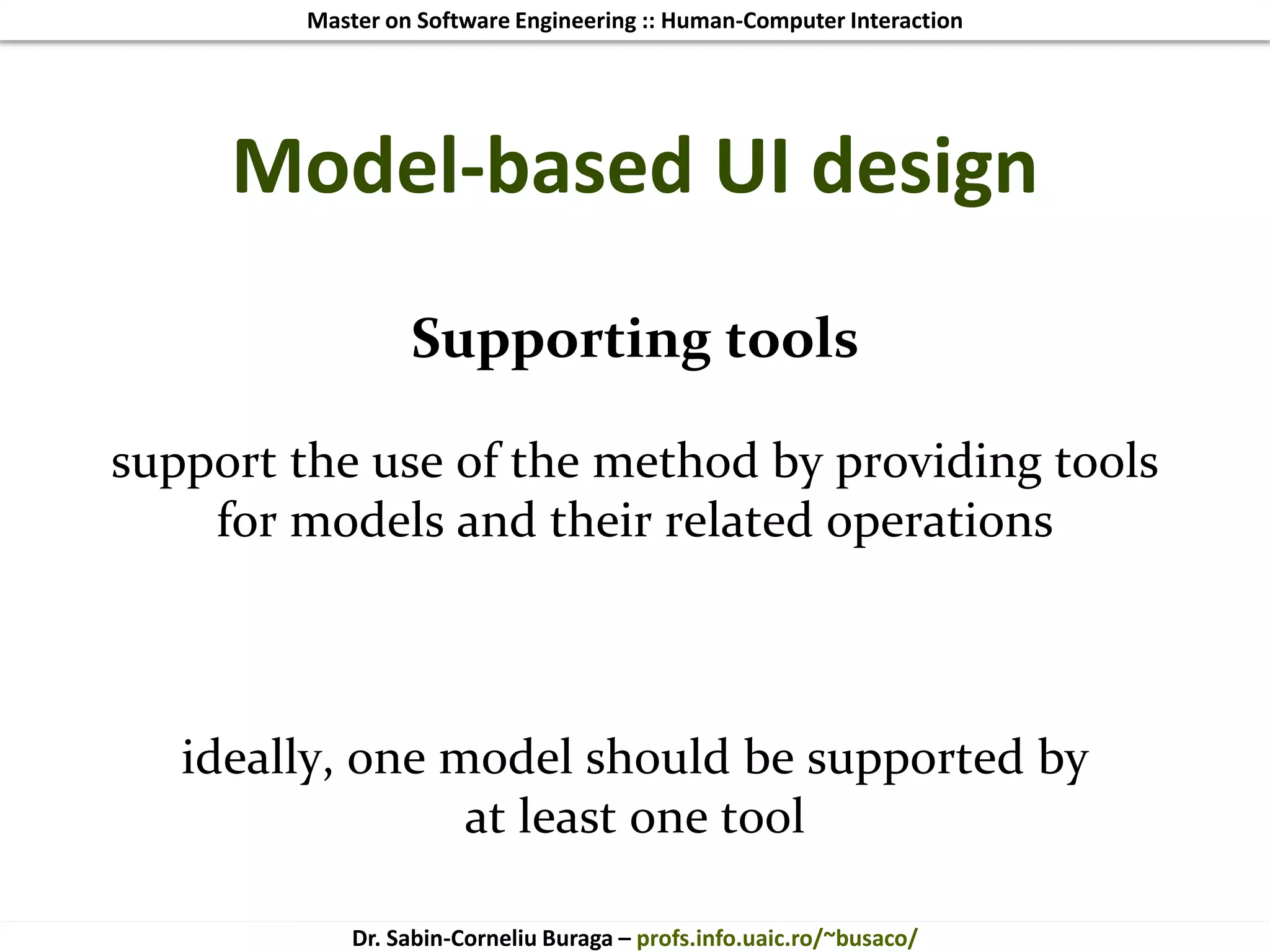 Master on Software Engineering :: Human-Computer Interaction
Dr. Sabin-Corneliu Buraga – profs.info.uaic.ro/~busaco/
Model-based UI design
Supporting tools
support the use of the method by providing tools
for models and their related operations
ideally, one model should be supported by
at least one tool
 