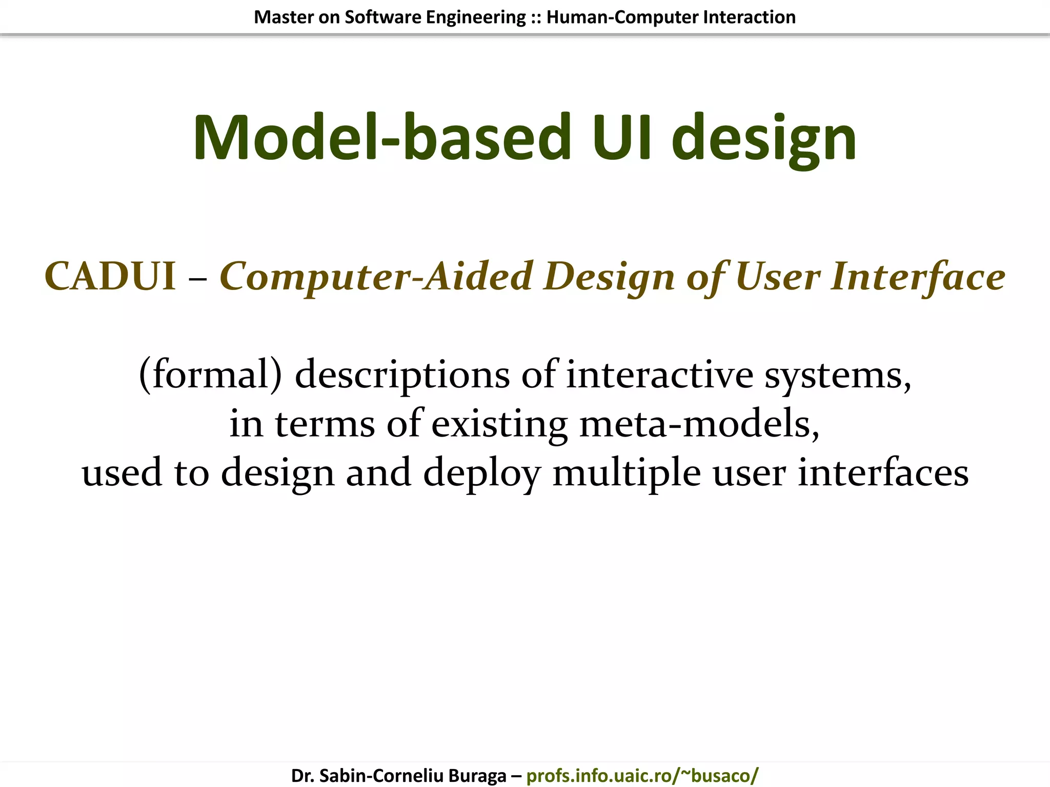Master on Software Engineering :: Human-Computer Interaction
Dr. Sabin-Corneliu Buraga – profs.info.uaic.ro/~busaco/
Model-based UI design
CADUI – Computer-Aided Design of User Interface
(formal) descriptions of interactive systems,
in terms of existing meta-models,
used to design and deploy multiple user interfaces
 