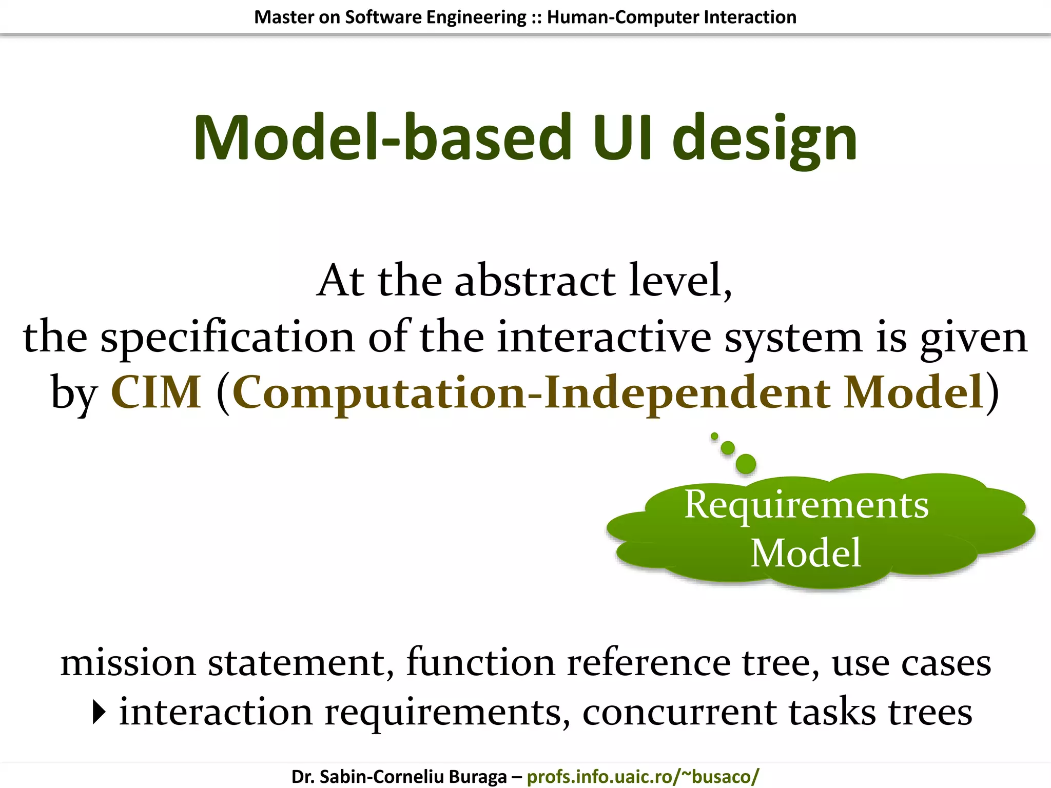 Master on Software Engineering :: Human-Computer Interaction
Dr. Sabin-Corneliu Buraga – profs.info.uaic.ro/~busaco/
Model-based UI design
At the abstract level,
the specification of the interactive system is given
by CIM (Computation-Independent Model)
mission statement, function reference tree, use cases
interaction requirements, concurrent tasks trees
Requirements
Model
 