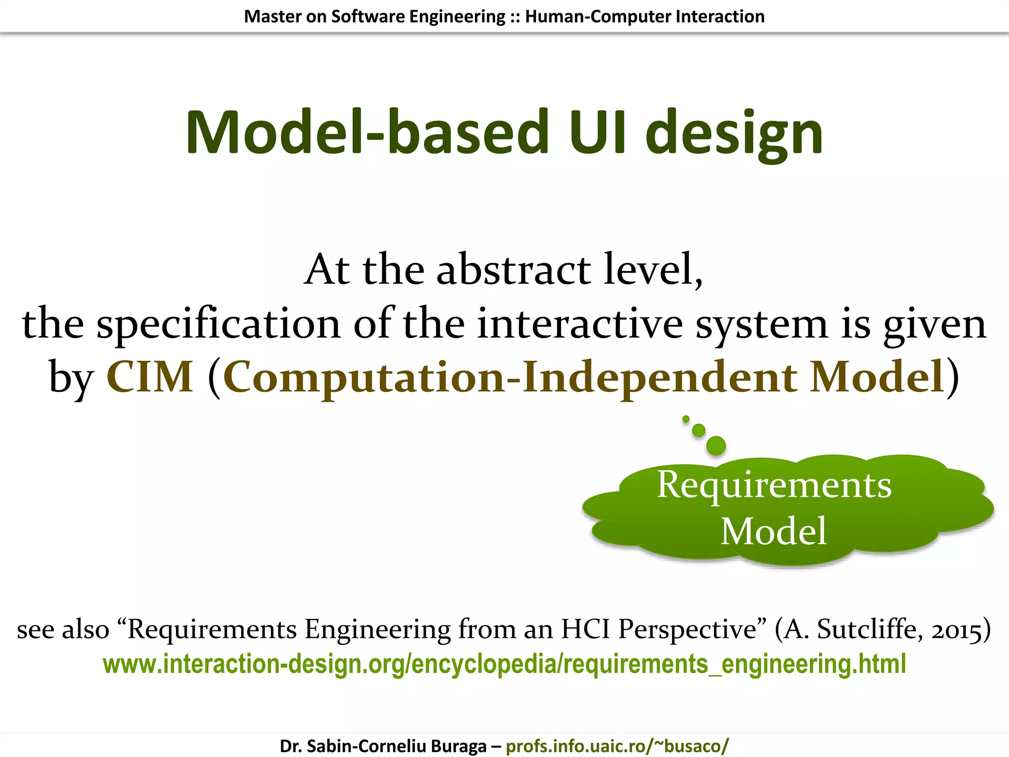 Master on Software Engineering :: Human-Computer Interaction
Dr. Sabin-Corneliu Buraga – profs.info.uaic.ro/~busaco/
Model-based UI design
At the abstract level,
the specification of the interactive system is given
by CIM (Computation-Independent Model)
see also “Requirements Engineering from an HCI Perspective” (A. Sutcliffe, 2015)
www.interaction-design.org/encyclopedia/requirements_engineering.html
Requirements
Model
 
