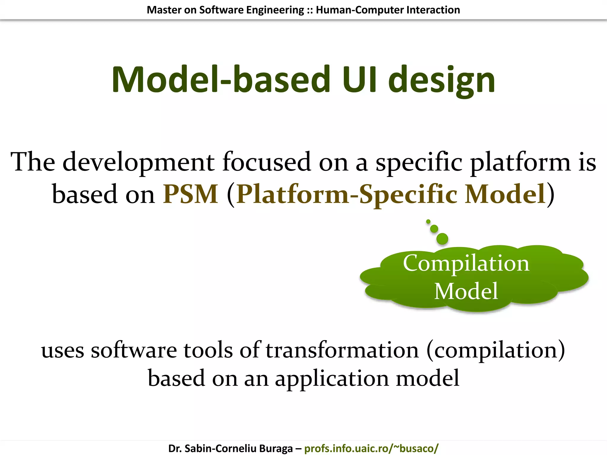 Master on Software Engineering :: Human-Computer Interaction
Dr. Sabin-Corneliu Buraga – profs.info.uaic.ro/~busaco/
Model-based UI design
The development focused on a specific platform is
based on PSM (Platform-Specific Model)
uses software tools of transformation (compilation)
based on an application model
Compilation
Model
 