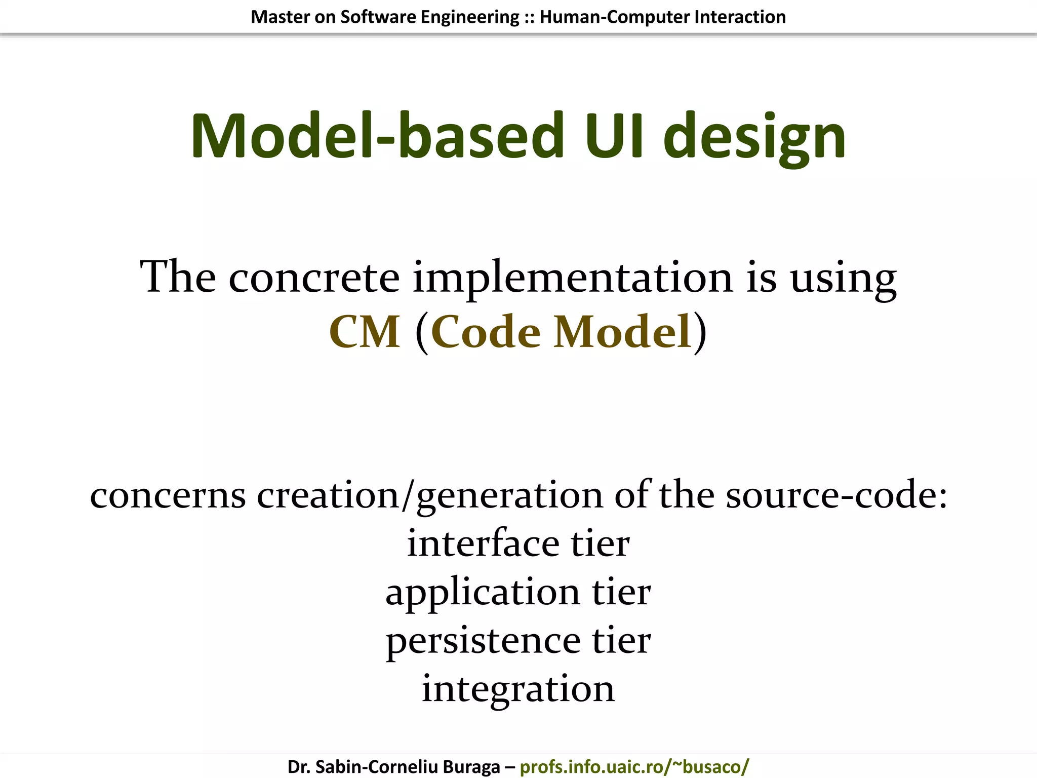 Master on Software Engineering :: Human-Computer Interaction
Dr. Sabin-Corneliu Buraga – profs.info.uaic.ro/~busaco/
Model-based UI design
The concrete implementation is using
CM (Code Model)
concerns creation/generation of the source-code:
interface tier
application tier
persistence tier
integration
 