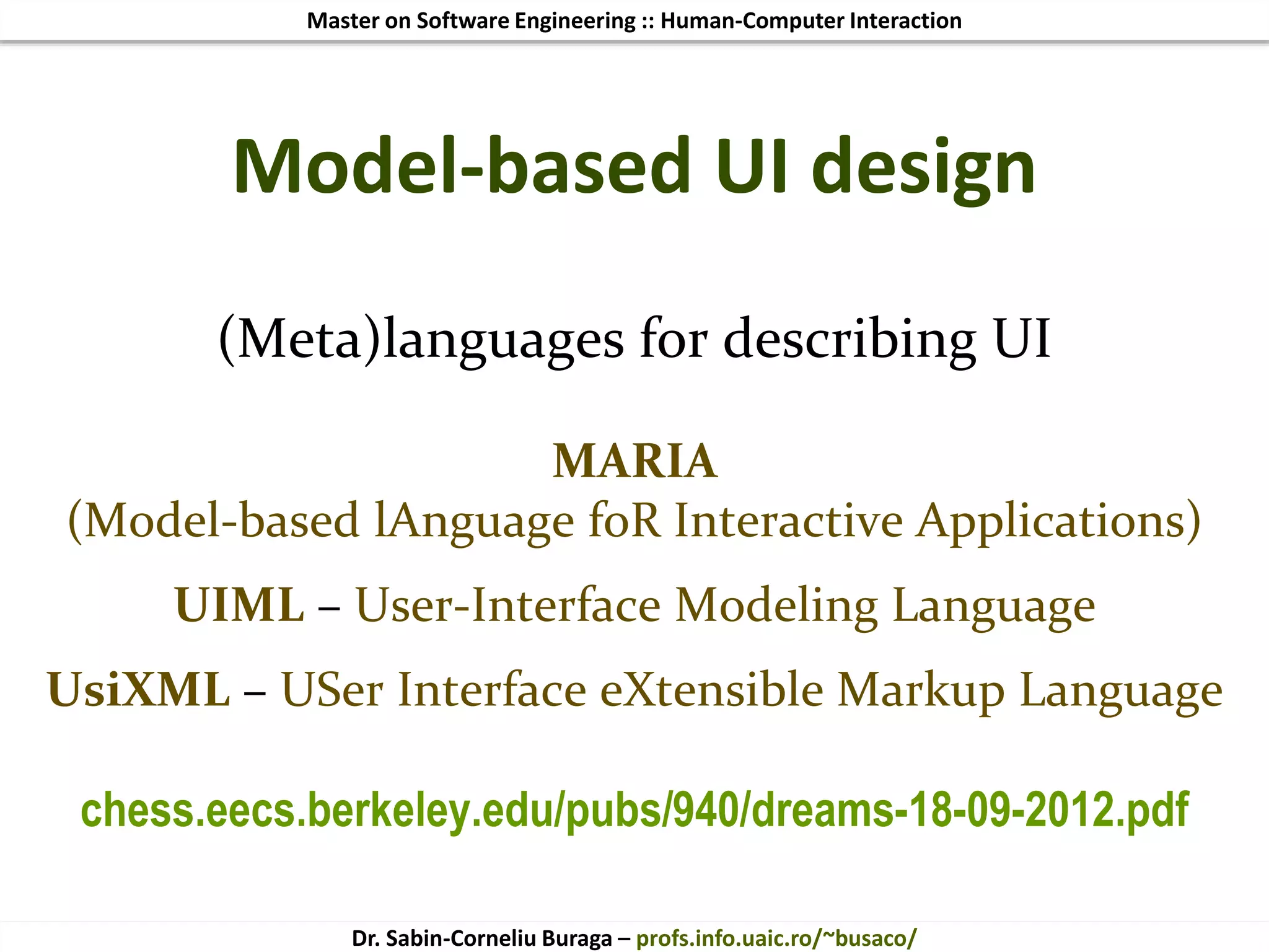 Master on Software Engineering :: Human-Computer Interaction
Dr. Sabin-Corneliu Buraga – profs.info.uaic.ro/~busaco/
Model-based UI design
(Meta)languages for describing UI
MARIA
(Model-based lAnguage foR Interactive Applications)
UIML – User-Interface Modeling Language
UsiXML – USer Interface eXtensible Markup Language
chess.eecs.berkeley.edu/pubs/940/dreams-18-09-2012.pdf
 