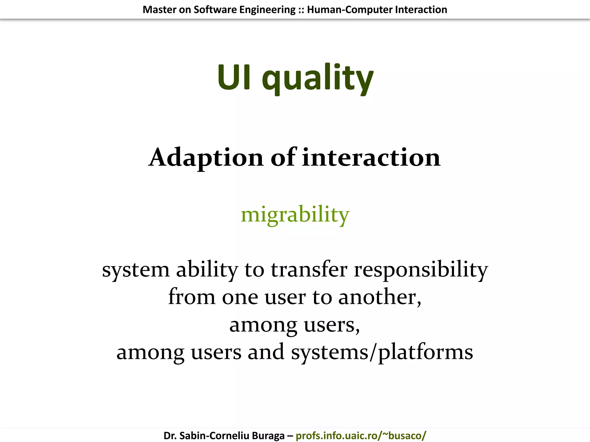 Master on Software Engineering :: Human-Computer Interaction
Dr. Sabin-Corneliu Buraga – profs.info.uaic.ro/~busaco/
UI quality
Adaption of interaction
migrability
system ability to transfer responsibility
from one user to another,
among users,
among users and systems/platforms
 