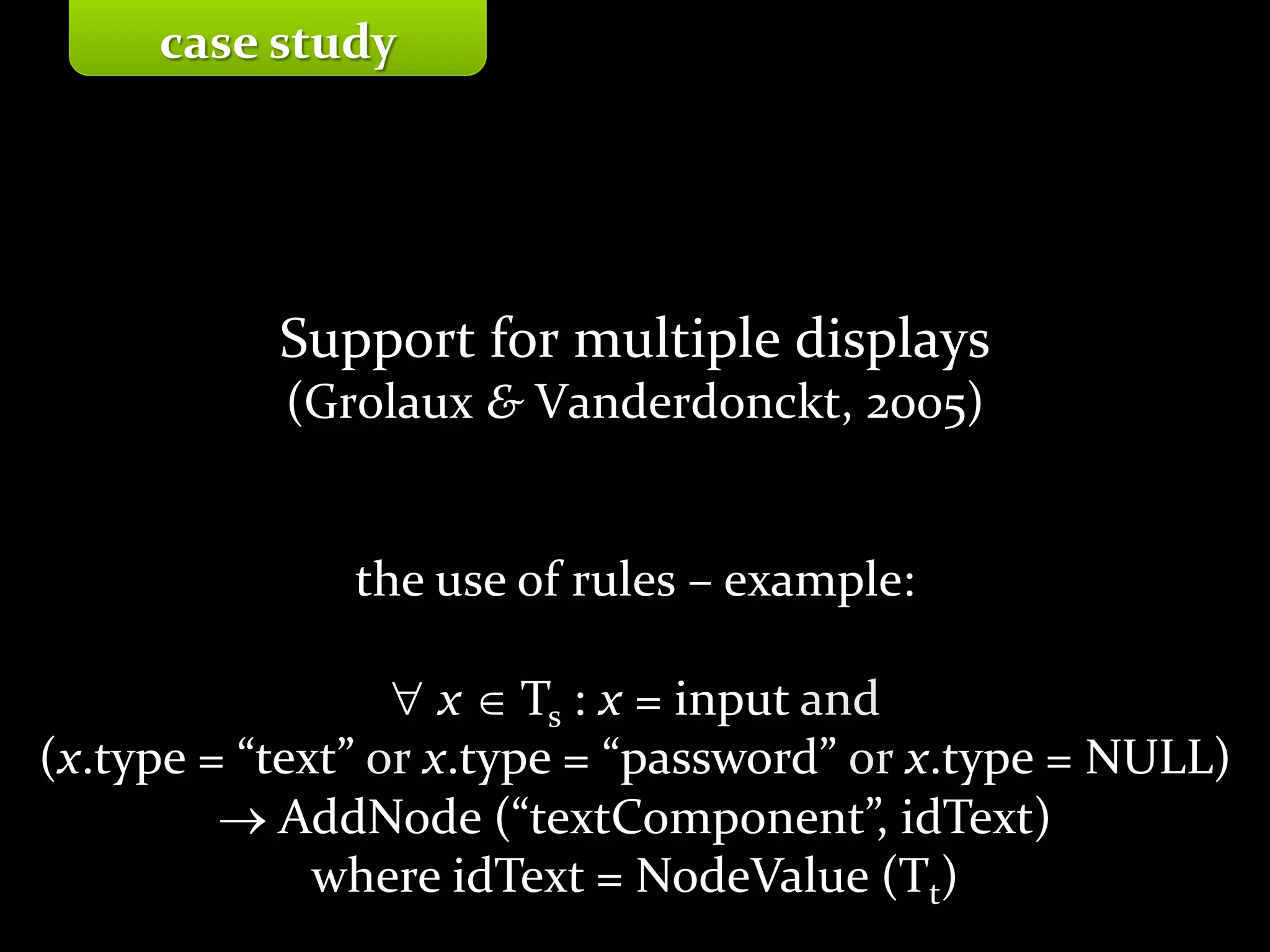 Master on Software Engineering :: Human-Computer Interaction
Dr. Sabin-Corneliu Buraga – profs.info.uaic.ro/~busaco/
Support for multiple displays
(Grolaux & Vanderdonckt, 2005)
the use of rules – example:
 x  Ts : x = input and
(x.type = “text” or x.type = “password” or x.type = NULL)
 AddNode (“textComponent”, idText)
where idText = NodeValue (Tt)
case study
 