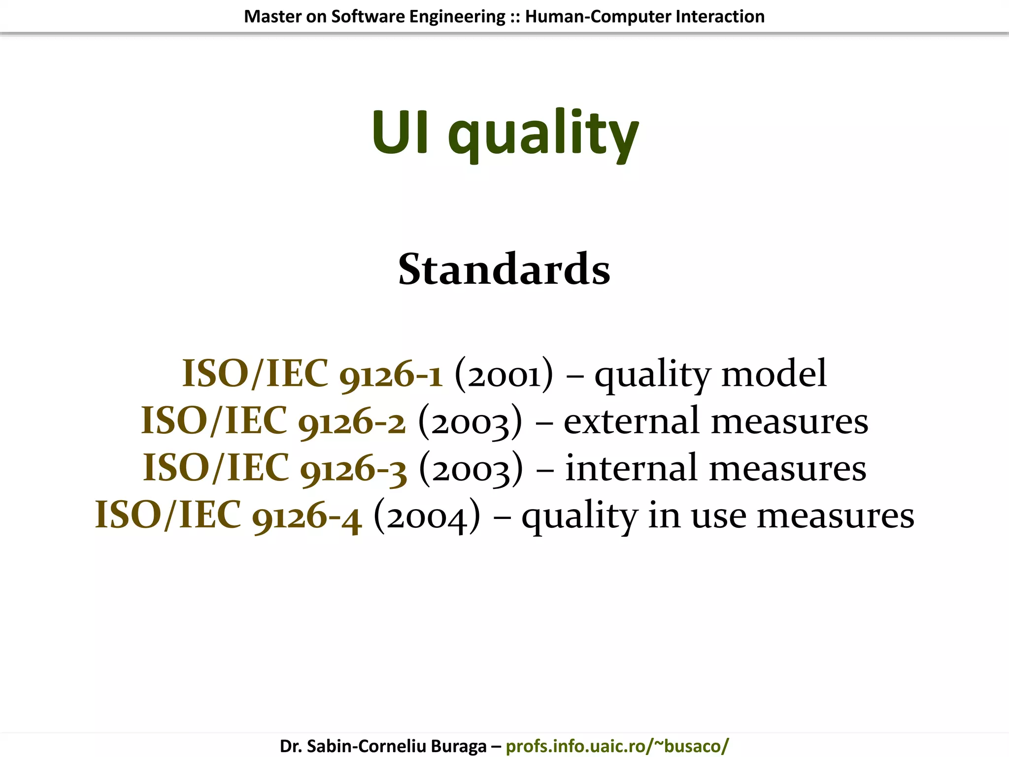 Master on Software Engineering :: Human-Computer Interaction
Dr. Sabin-Corneliu Buraga – profs.info.uaic.ro/~busaco/
UI quality
Standards
ISO/IEC 9126-1 (2001) – quality model
ISO/IEC 9126-2 (2003) – external measures
ISO/IEC 9126-3 (2003) – internal measures
ISO/IEC 9126-4 (2004) – quality in use measures
 