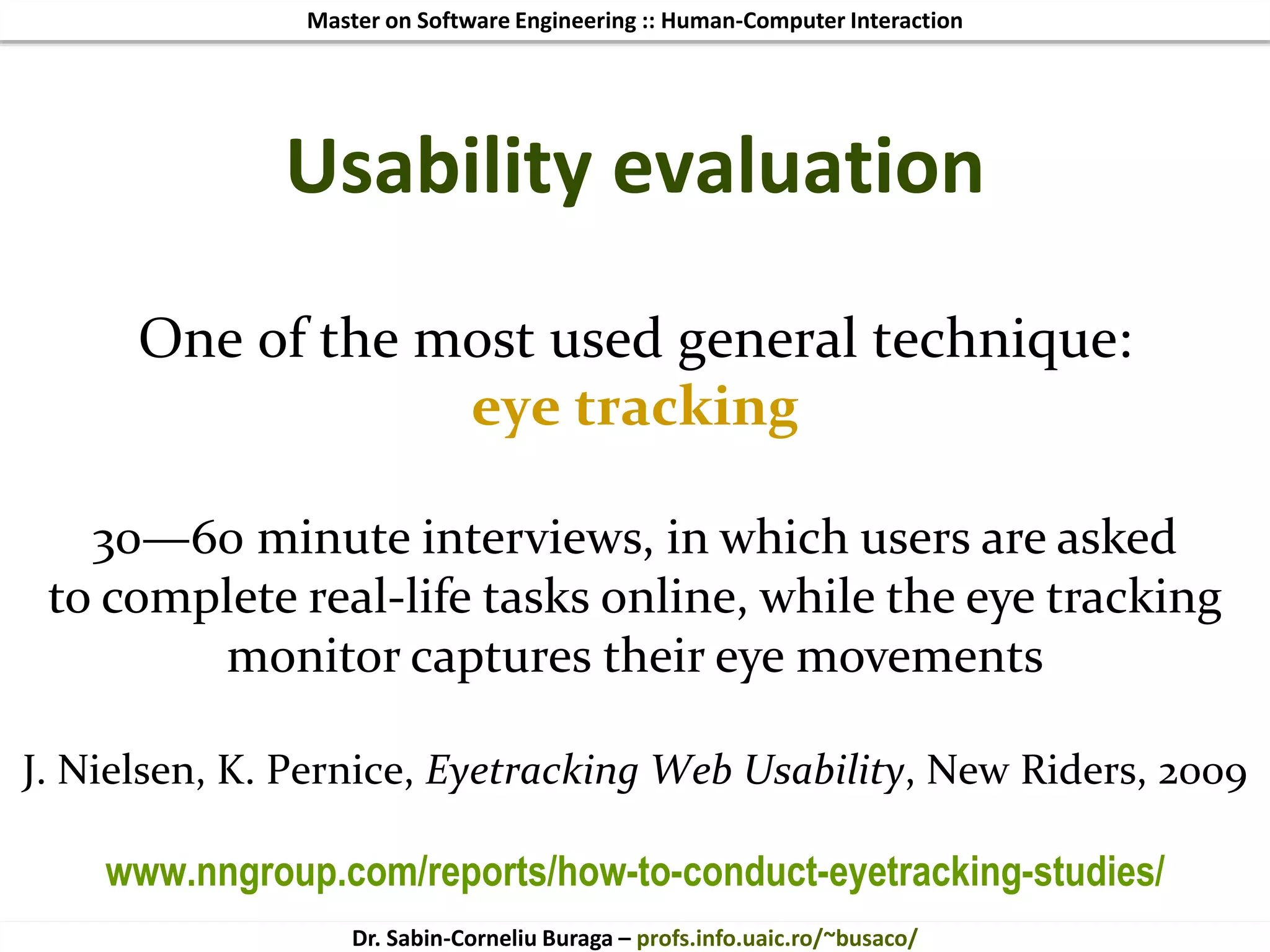 Master on Software Engineering :: Human-Computer Interaction
Dr. Sabin-Corneliu Buraga – profs.info.uaic.ro/~busaco/
One of the most used general technique:
eye tracking
30—60 minute interviews, in which users are asked
to complete real-life tasks online, while the eye tracking
monitor captures their eye movements
J. Nielsen, K. Pernice, Eyetracking Web Usability, New Riders, 2009
www.nngroup.com/reports/how-to-conduct-eyetracking-studies/
Usability evaluation
 