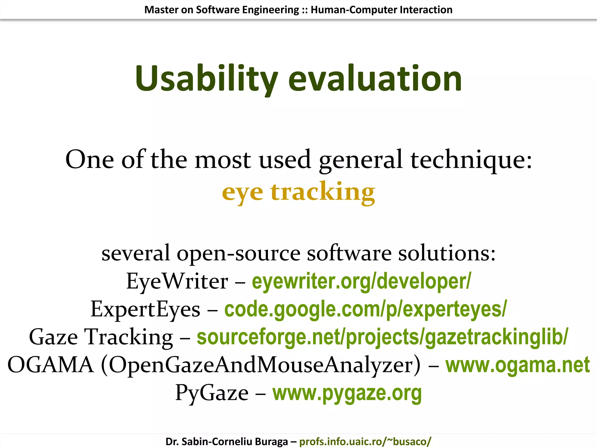 Master on Software Engineering :: Human-Computer Interaction
Dr. Sabin-Corneliu Buraga – profs.info.uaic.ro/~busaco/
One of the most used general technique:
eye tracking
several open-source software solutions:
EyeWriter – eyewriter.org/developer/
ExpertEyes – code.google.com/p/experteyes/
Gaze Tracking – sourceforge.net/projects/gazetrackinglib/
OGAMA (OpenGazeAndMouseAnalyzer) – www.ogama.net
PyGaze – www.pygaze.org
Usability evaluation
 