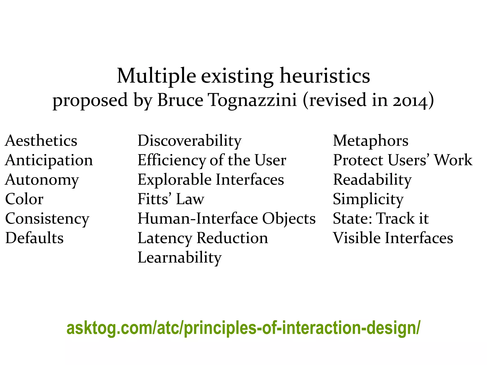 Master on Software Engineering :: Human-Computer Interaction
Dr. Sabin-Corneliu Buraga – profs.info.uaic.ro/~busaco/
Multiple existing heuristics
proposed by Bruce Tognazzini (revised in 2014)
asktog.com/atc/principles-of-interaction-design/
Aesthetics
Anticipation
Autonomy
Color
Consistency
Defaults
Discoverability
Efficiency of the User
Explorable Interfaces
Fitts’ Law
Human-Interface Objects
Latency Reduction
Learnability
Metaphors
Protect Users’ Work
Readability
Simplicity
State: Track it
Visible Interfaces
 