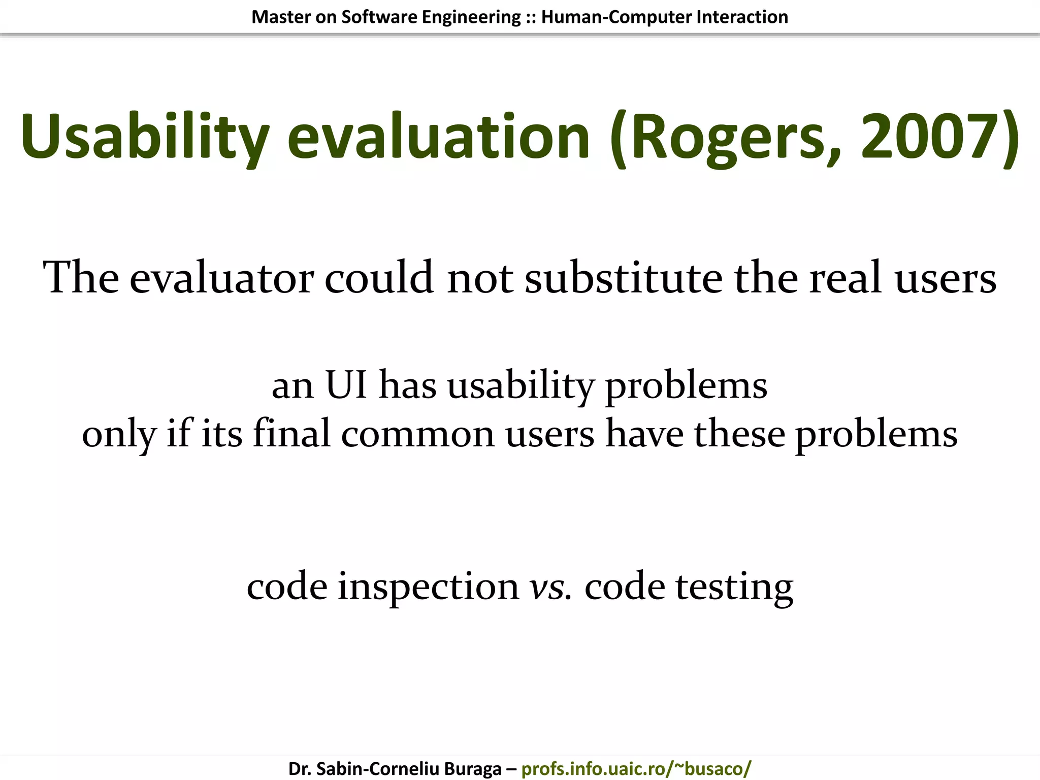 Master on Software Engineering :: Human-Computer Interaction
Dr. Sabin-Corneliu Buraga – profs.info.uaic.ro/~busaco/
The evaluator could not substitute the real users
an UI has usability problems
only if its final common users have these problems
code inspection vs. code testing
Usability evaluation (Rogers, 2007)
 