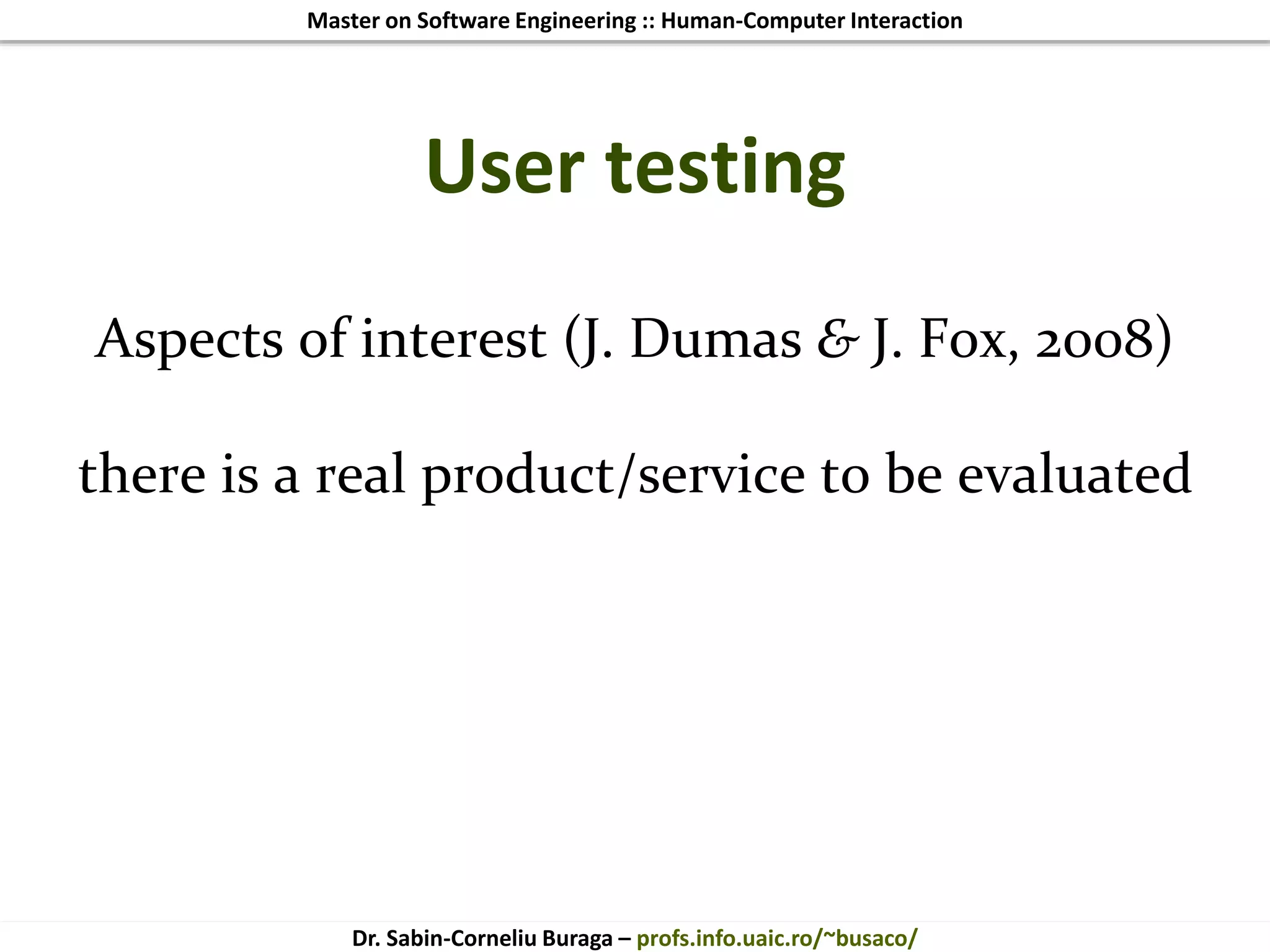 Master on Software Engineering :: Human-Computer Interaction
Dr. Sabin-Corneliu Buraga – profs.info.uaic.ro/~busaco/
User testing
Aspects of interest (J. Dumas & J. Fox, 2008)
there is a real product/service to be evaluated
 