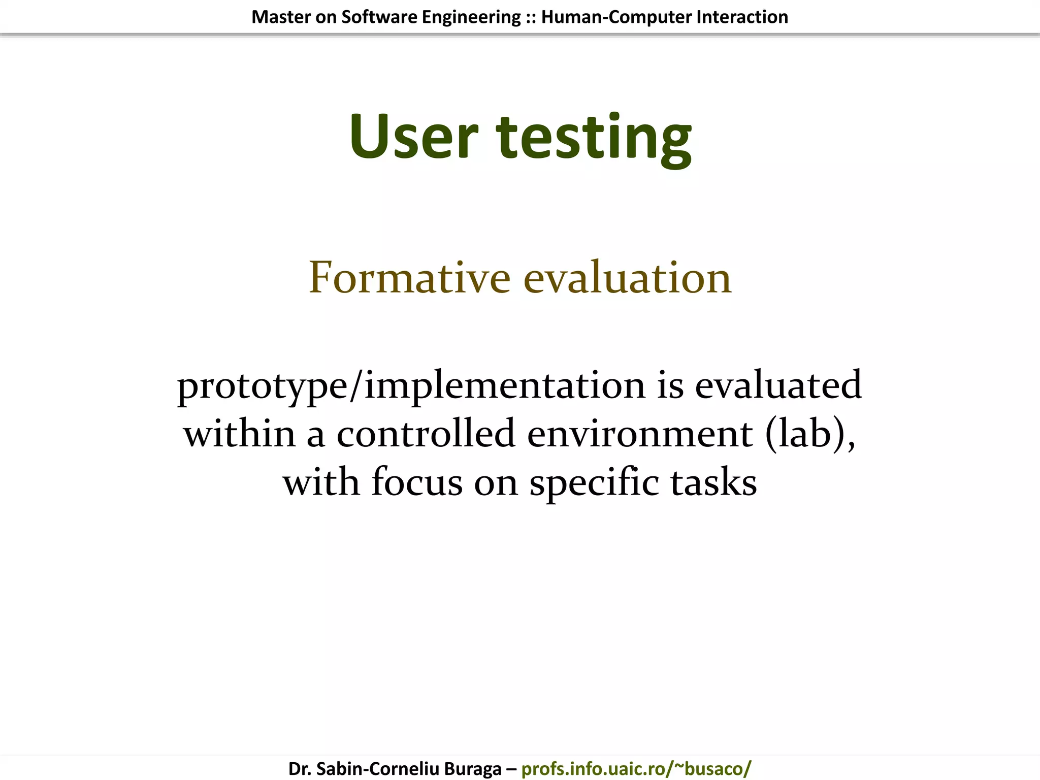 Master on Software Engineering :: Human-Computer Interaction
Dr. Sabin-Corneliu Buraga – profs.info.uaic.ro/~busaco/
User testing
Formative evaluation
prototype/implementation is evaluated
within a controlled environment (lab),
with focus on specific tasks
 