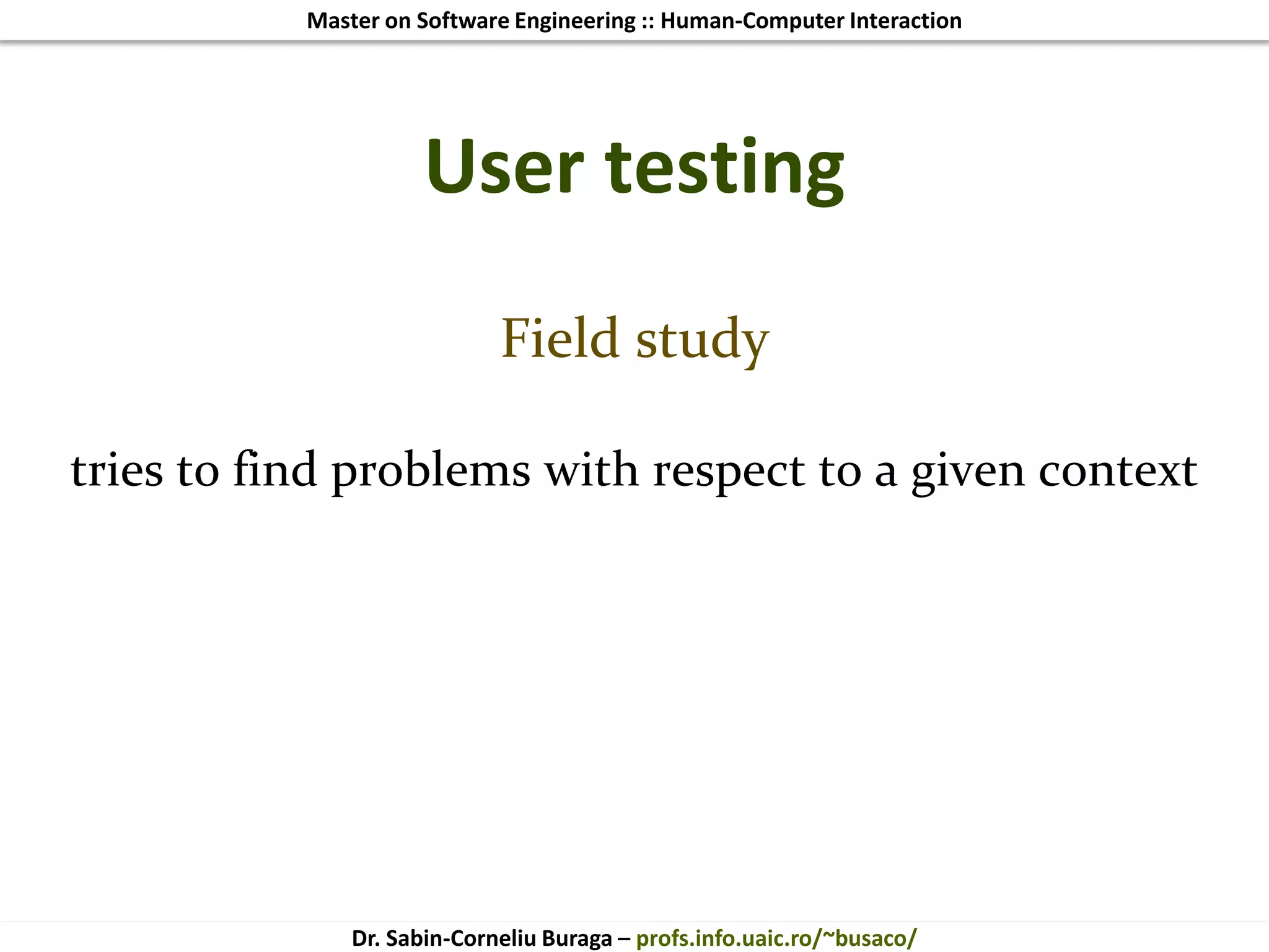 Master on Software Engineering :: Human-Computer Interaction
Dr. Sabin-Corneliu Buraga – profs.info.uaic.ro/~busaco/
User testing
Field study
tries to find problems with respect to a given context
 