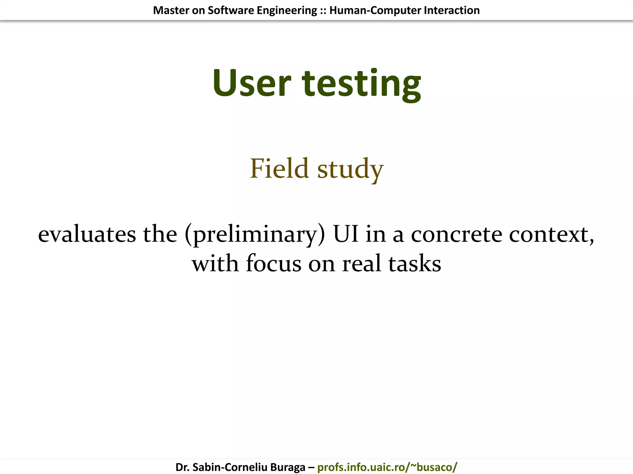 Master on Software Engineering :: Human-Computer Interaction
Dr. Sabin-Corneliu Buraga – profs.info.uaic.ro/~busaco/
User testing
Field study
evaluates the (preliminary) UI in a concrete context,
with focus on real tasks
 