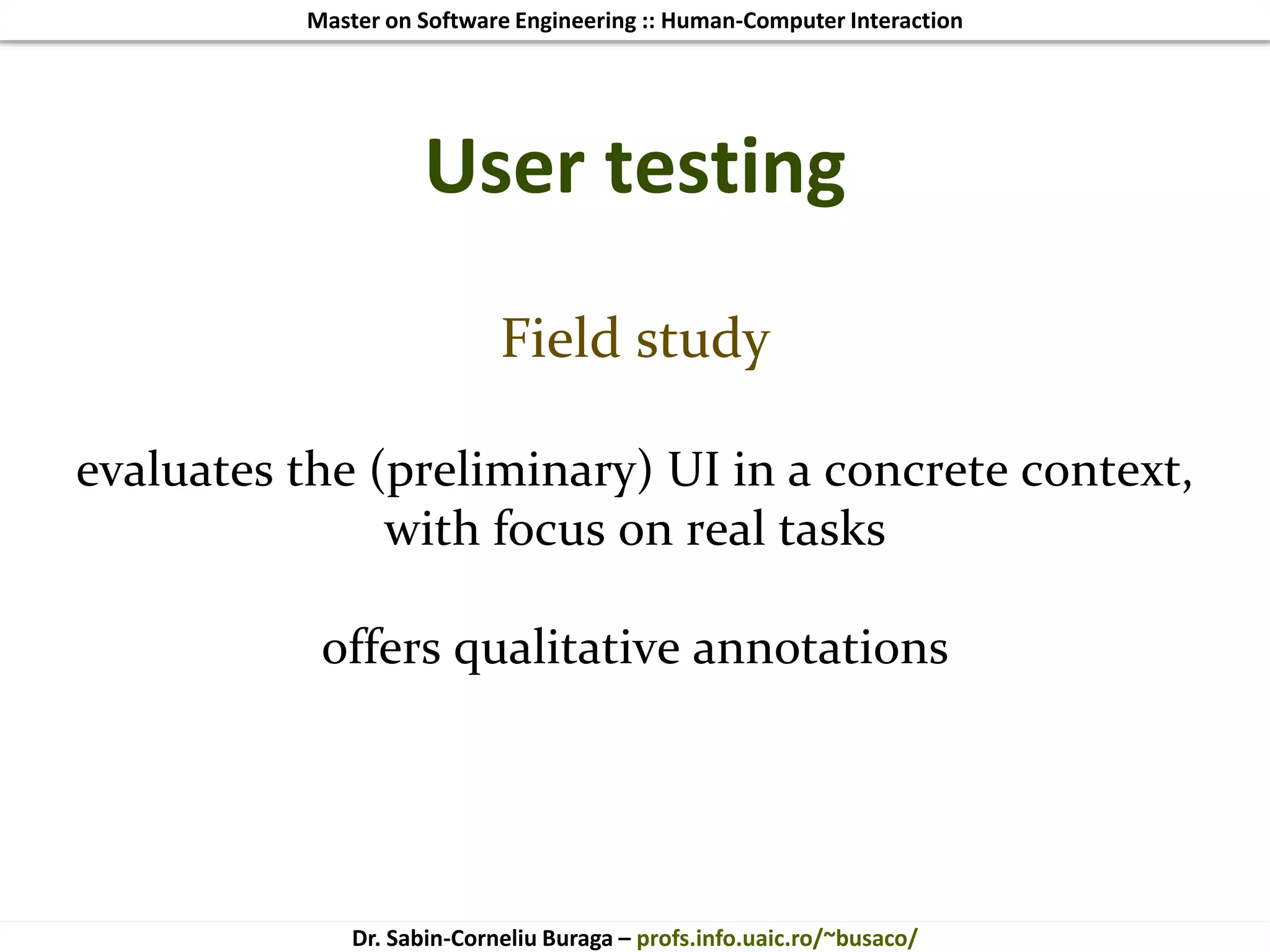 Master on Software Engineering :: Human-Computer Interaction
Dr. Sabin-Corneliu Buraga – profs.info.uaic.ro/~busaco/
User testing
Field study
evaluates the (preliminary) UI in a concrete context,
with focus on real tasks
offers qualitative annotations
 