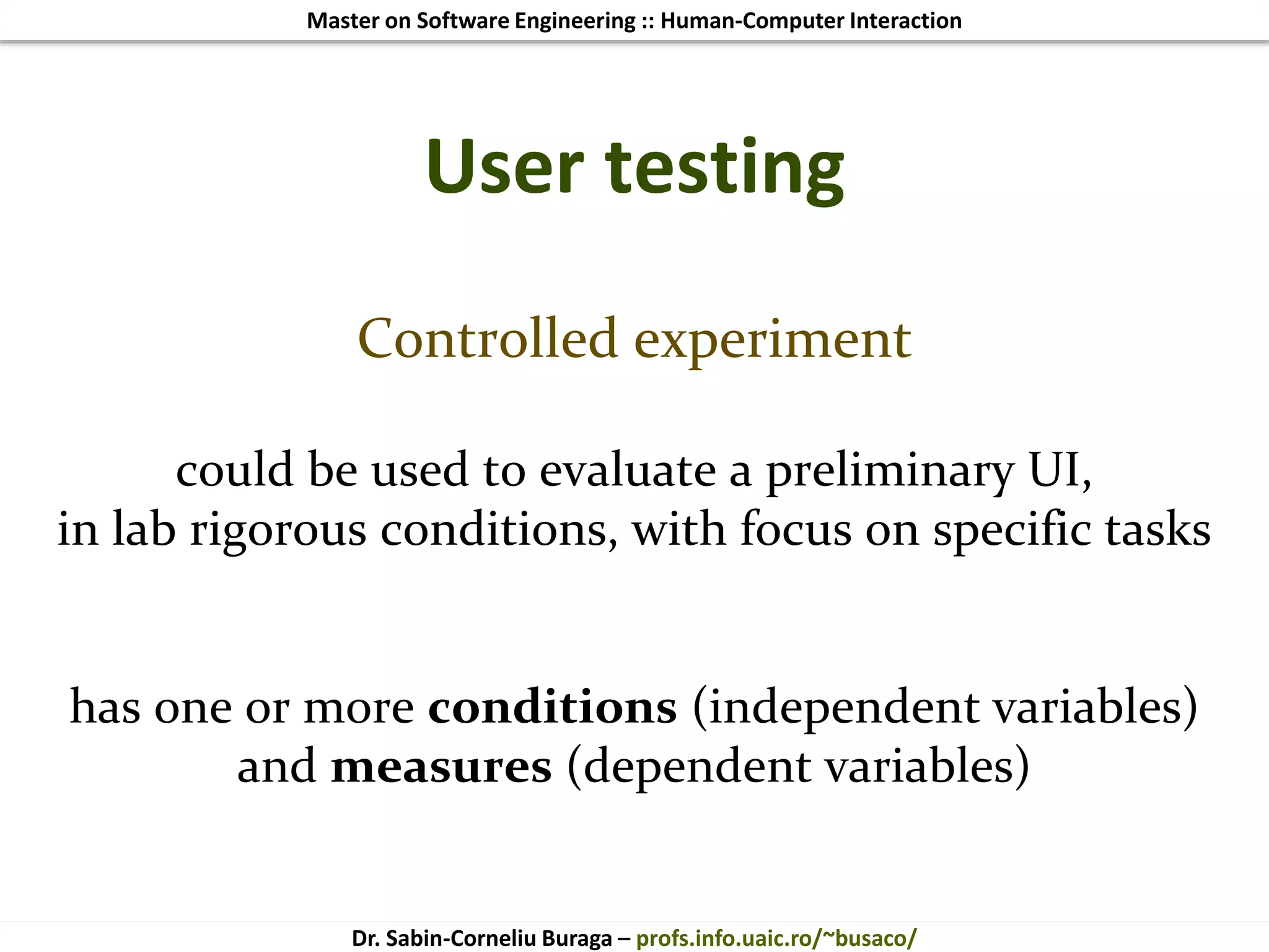Master on Software Engineering :: Human-Computer Interaction
Dr. Sabin-Corneliu Buraga – profs.info.uaic.ro/~busaco/
User testing
Controlled experiment
could be used to evaluate a preliminary UI,
in lab rigorous conditions, with focus on specific tasks
has one or more conditions (independent variables)
and measures (dependent variables)
 