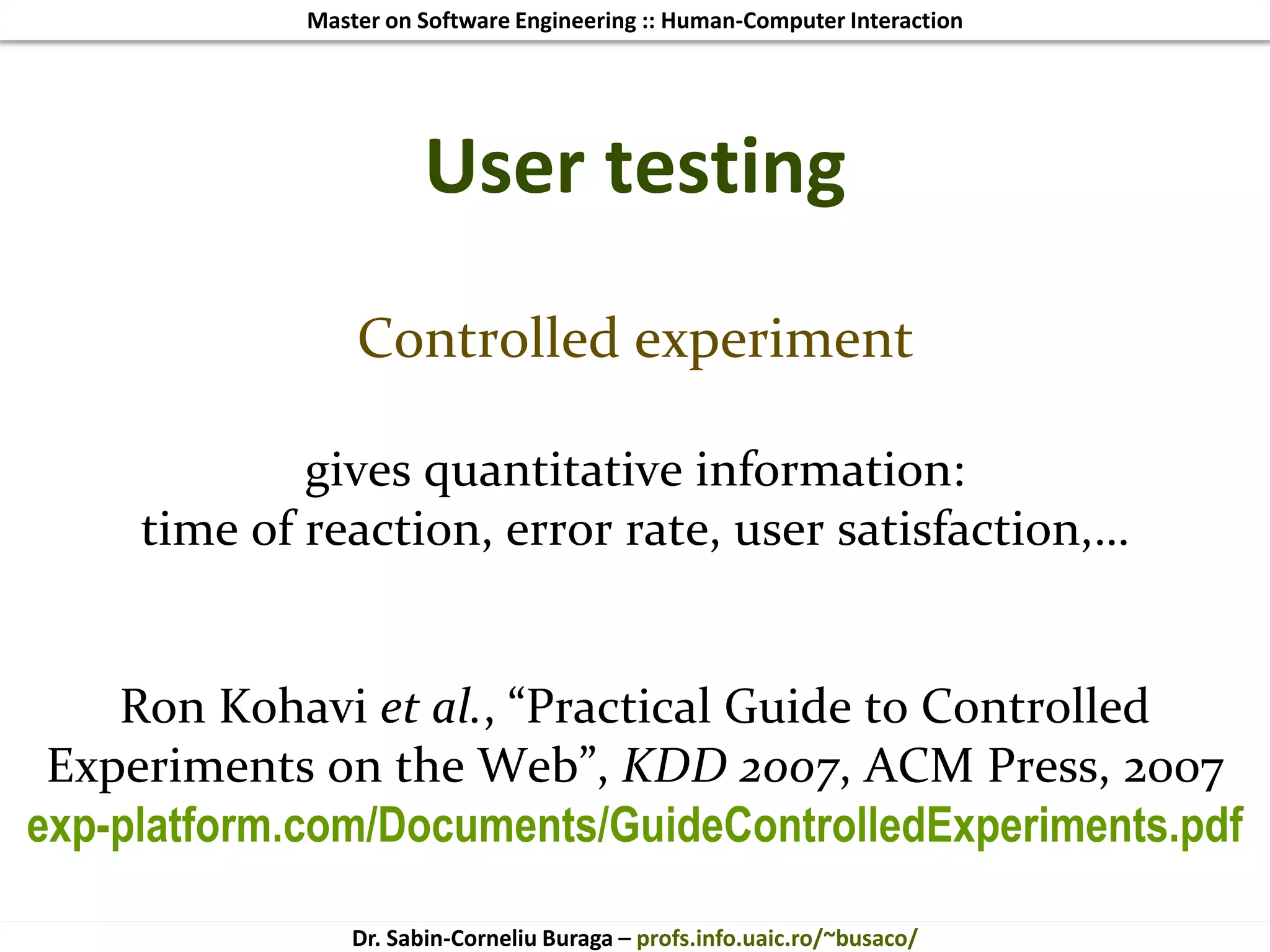 Master on Software Engineering :: Human-Computer Interaction
Dr. Sabin-Corneliu Buraga – profs.info.uaic.ro/~busaco/
User testing
Controlled experiment
gives quantitative information:
time of reaction, error rate, user satisfaction,…
Ron Kohavi et al., “Practical Guide to Controlled
Experiments on the Web”, KDD 2007, ACM Press, 2007
exp-platform.com/Documents/GuideControlledExperiments.pdf
 
