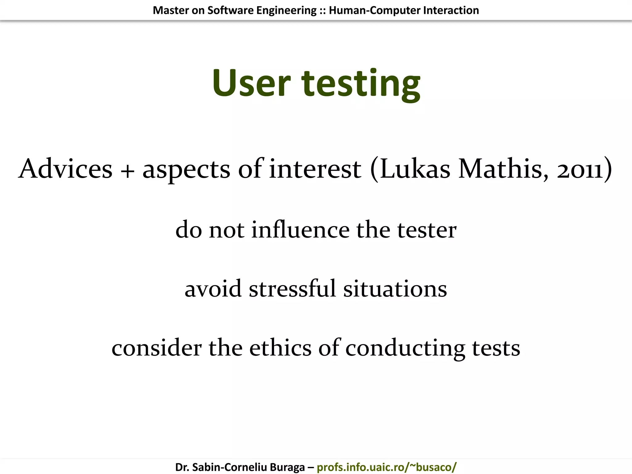 Master on Software Engineering :: Human-Computer Interaction
Dr. Sabin-Corneliu Buraga – profs.info.uaic.ro/~busaco/
User testing
Advices + aspects of interest (Lukas Mathis, 2011)
do not influence the tester
avoid stressful situations
consider the ethics of conducting tests
 