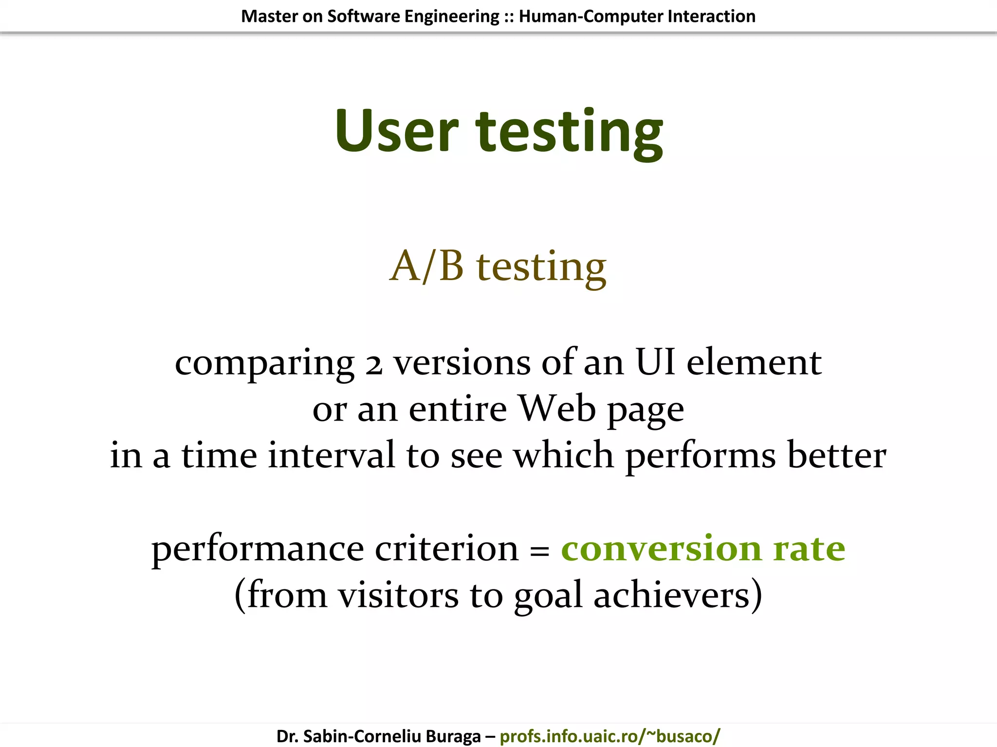 Master on Software Engineering :: Human-Computer Interaction
Dr. Sabin-Corneliu Buraga – profs.info.uaic.ro/~busaco/
User testing
A/B testing
comparing 2 versions of an UI element
or an entire Web page
in a time interval to see which performs better
performance criterion = conversion rate
(from visitors to goal achievers)
 