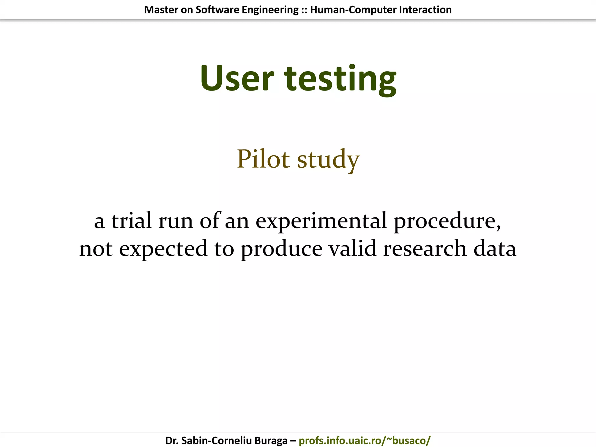 Master on Software Engineering :: Human-Computer Interaction
Dr. Sabin-Corneliu Buraga – profs.info.uaic.ro/~busaco/
User testing
Pilot study
a trial run of an experimental procedure,
not expected to produce valid research data
 