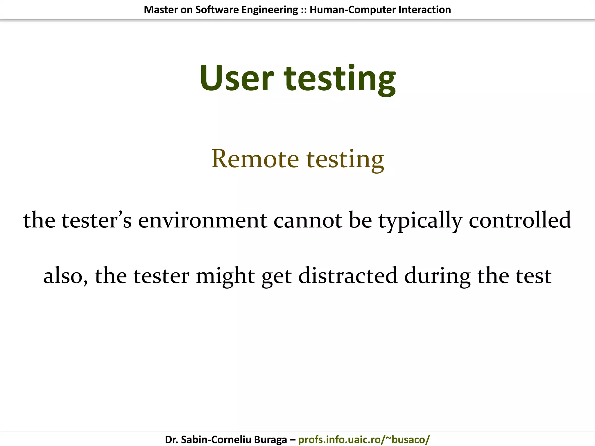 Master on Software Engineering :: Human-Computer Interaction
Dr. Sabin-Corneliu Buraga – profs.info.uaic.ro/~busaco/
User testing
Remote testing
the tester’s environment cannot be typically controlled
also, the tester might get distracted during the test
 