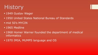 History
 1949 Gustav Wager
 1950 United States National Bureau of Standards

 mid 50’s MYCIN
 1965 Medline
 1968 Homer Warner founded the department of medical
informatics
 1970 IMIA, MUMPS language and OS

 