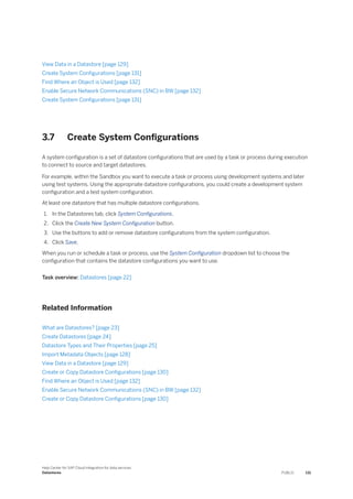 View Data in a Datastore [page 129]
Create System Configurations [page 131]
Find Where an Object is Used [page 132]
Enable Secure Network Communications (SNC) in BW [page 132]
Create System Configurations [page 131]
3.7 Create System Configurations
A system configuration is a set of datastore configurations that are used by a task or process during execution
to connect to source and target datastores.
For example, within the Sandbox you want to execute a task or process using development systems and later
using test systems. Using the appropriate datastore configurations, you could create a development system
configuration and a test system configuration.
At least one datastore that has multiple datastore configurations.
1. In the Datastores tab, click System Configurations.
2. Click the Create New System Configuration button.
3. Use the buttons to add or remove datastore configurations from the system configuration.
4. Click Save.
When you run or schedule a task or process, use the System Configuration dropdown list to choose the
configuration that contains the datastore configurations you want to use.
Task overview: Datastores [page 22]
Related Information
What are Datastores? [page 23]
Create Datastores [page 24]
Datastore Types and Their Properties [page 25]
Import Metadata Objects [page 128]
View Data in a Datastore [page 129]
Create or Copy Datastore Configurations [page 130]
Find Where an Object is Used [page 132]
Enable Secure Network Communications (SNC) in BW [page 132]
Create or Copy Datastore Configurations [page 130]
Help Center for SAP Cloud Integration for data services
Datastores PUBLIC 131
 