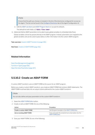  Note
Ensure that the path you choose is included in the list of file directories configured for access by
the Agent. This list can be found in the Configure Directories tab of the Agent Configuration UI.
b. Edit the ABAP Job Name and ABAP Program Name or accept the defaults.
The default for both fields is Z<data flow name>.
6. (Optional) Define ABAP parameters to be able to pass global variables to embedded data flows.
Global variables cannot be passed directly to the ABAP program. Instead, parameters are mapped to the
global variables and can be used to pass dates or other information into the custom ABAP program.
Task overview: Custom ABAP Transforms [page 190]
Next task: Create an ABAP FORM [page 191]
Related Information
Data Flow Management [page 161]
Transform Types [page 168]
Open the Data Flow Editor [page 167]
5.5.10.2 Create an ABAP FORM
A custom ABAP transform uses an ABAP FORM as the source for an ABAP program.
Before you create a custom ABAP transform, you create an ABAP FORM that contains ABAP statements. The
ABAP FORM must load data into an output schema defined for the custom ABAP transform.
 Note
You can also define and pass parameters to the custom ABAP transform.
1. Select the ABAP FORM Editor button.
2. Create or edit an ABAP FORM. Do one of the following:
Action Procedure
Create a custom ABAP FORM Use the given template in the ABAP FORM Editor
Use an existing ABAP FORM Copy and paste the contents from a text editor into the
ABAP FORM Editor
3. Save your ABAP FORM. Do one of the following:
Help Center for SAP Cloud Integration for data services
Data Flows PUBLIC 191
 