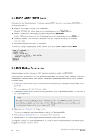 5.5.10.2.2 ABAP FORM Rules
Follow specific SAP Cloud Integration for data services and ABAP rules when you create an ABAP FORM to
avoid processing errors.
• Follow all ABAP rules for writing ABAP statements.
• Start the FORM with the following tag, written exactly as shown: <<<FORMNAME>>>.
• End the FORM with the following tag, written exactly as shown: ENDFORM.
• Use the ITAB internal table name with the following tags, written exactly as shown: <<<OTAB1>>>.
• Create the FORM in a text editor. Save the FORM file to the Job Server directory. Use the ABAP
extension .aba.
• Maximum line size in the FORM is 71 characters.
The following example is a basic code for the contents of an ABAP FORM. The table name is MARA.
FORM <<<FORMNAME>>>.
TABLES: MARA.
SELECT * FROM MARA.
<<<OTAB1>>>-MATNR = MARA-MATNR.
APPEND <<<OTAB1>>>.
ENDSELECT.
ENDFORM.
5.5.10.3 Define Parameters
Create input parameters in the custom ABAP transform that will be used in the ABAP FORM.
Input parameters are mapped to your pre-defined global variables and are used to pass the global variables to
the embedded data flow. Use the steps below to create a local parameter that can be used in all of the ABAP
transform details.
1. In the Name column, enter an easy-to-understand name that helps you identify the purpose of the ABAP
parameter.
This name appears only in the Parameters table.
2. The ABAP Parameter Name column contains a pre-defined name for an ABAP parameter. Use this name in
the custom ABAP form.
 Note
It is highly recommended that you do not delete a parameter as the ABAP parameter names will
automatically readjust in numerical order. In the event that you do delete a parameter, be sure to
manually adjust the parameter names in your ABAP FORM.
3. (Optional) Add a Description for the parameter.
This text is for your own reference and appears only in the Parameters table.
4. Select a Mapped Global Variable to be associated with the parameter.
5. Repeat steps 1-4 to add as many parameters as needed in your ABAP FORM.
To use global variables in an embedded data flow, you must use the local parameter name in all references to
the global variable the transform details.
194 PUBLIC
Help Center for SAP Cloud Integration for data services
Data Flows
 