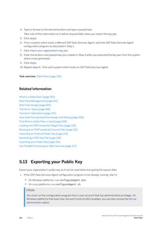 4. Type or browse to the desired location and type a passphrase.
Take note of this information as it will be required later when you import the key pair.
5. Click Apply.
6. From a system which hosts a different SAP Data Services Agent, start the SAP Data Services Agent
configuration program as described in Step 1.
7. Click Import your organization's key pair.
8. Enter the location and passphrase you created in Step 4 when you exported the key pair from the system
where it was generated.
9. Click Apply.
10. Repeat steps 6 - 9 for each system which hosts an SAP Data Services Agent.
Task overview: Data Flows [page 159]
Related Information
What is a Data Flow? [page 160]
Data Flow Management [page 161]
Data Flow Design [page 165]
Transform Types [page 168]
Transform Operations [page 170]
View Data During Data Flow Design and Debug [page 206]
Find Where a Data Flow is Used [page 209]
Loading into PGP-protected Target Files [page 210]
Reading from PGP-protected Source Files [page 211]
Importing an External Public Key [page 213]
Generating a PGP Key Pair [page 214]
Exporting your Public Key [page 216]
Use Parallel Processing for Web Services [page 217]
5.13 Exporting your Public Key
Export your organization's public key so it can be used when encrypting the source data.
1. If the SAP Data Services Agent configuration program is not already running. start it.
• On Windows platforms, run configureAgent.bat.
• On Linux platforms, run configureAgent.sh.
 Note
You must run the configuration program from a user account that has administrative privileges. On
Windows platforms that have User Account Control (UAC) enabled, you can also choose the Run as
administrator option.
216 PUBLIC
Help Center for SAP Cloud Integration for data services
Data Flows
 