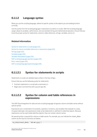 6.1.1.2 Language syntax
When you use the scripting language, adhere to specific syntax so the objects you are building function
correctly.
Use the syntax from the scripting language in expressions as well as in scripts. With the scripting language,
assign values to variables, call functions, and use standard string and mathematical operators. Ensure that you
know the proper syntax for statements, columns, table references, strings, variables, and so on.
Related Information
Syntax for statements in scripts [page 221]
Syntax for column and table references in expressions [page 221]
Strings [page 222]
Variables [page 223]
Variable interpolation [page 224]
SAP scripting language operators [page 224]
NULL values [page 226]
SAP scripting language keywords [page 228]
6.1.1.2.1 Syntax for statements in scripts
Statements in scripts are detailed steps written in the flow of logic.
Ensure that you use the following syntax for statements:
• End each statement in a script with a semicolon (;).
• Begin each comment line with a pound sign (#).
6.1.1.2.2 Syntax for column and table references in
expressions
The SAP Cloud Integration for data services scripting language recognizes column and table names without
special syntax.
Expressions are a combination of constants, operators, functions, and variables that evaluate to a value
of a given data type. Use expressions inside script statements or add them to data flow objects. Because
expressions can be used inside data flow objects, they can contain column names.
No special syntax is required for column or table names. For example, you can indicate the start_date
column as the input to a function as follows:
to_char(start_date, 'dd.mm.yyyy')
Help Center for SAP Cloud Integration for data services
Scripts and Functions PUBLIC 221
 