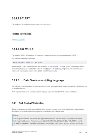 6.1.1.2.8.7 TRY
The keyword TRY indicates the start of a try—catch block.
Related Information
CATCH [page 229]
6.1.1.2.8.8 WHILE
The keyword WHILE defines a set of statements to execute until a condition evaluates to FALSE.
Use the WHILE keyword as follows:
WHILE (<condition>) <script_step>;
where <condition> is an expression that evaluates to True or False. <script_step> indicates the set of
instructions to execute based on the value of <condition>. If <script_step> contains more than one
statement, enclose each statement in BEGIN and END statements.
6.1.1.3 Data Services scripting language
Use the SAP Cloud Integration for data services scripting language to write scripts, apply built-in functions, and
to write expressions.
Write expressions such as complex column mapping expressions and WHERE clause conditions.
6.2 Set Global Variables
Global variables are symbolic placeholders. When a task or process runs, these placeholders are populated
with values. This allows users flexibility of run-time values used in extractions.
 Note
Certain global variables are used by the application to process the data after it is loaded. For example,
SAP Integrated Business Planning requires $G_PLAN_AREA, $G_SCENARIO, $G_TIME_PROFILE, and
$G_BATCH_COMMAND. If the global variables are not included in the task or process, an error is returned.
Help Center for SAP Cloud Integration for data services
Scripts and Functions PUBLIC 231
 